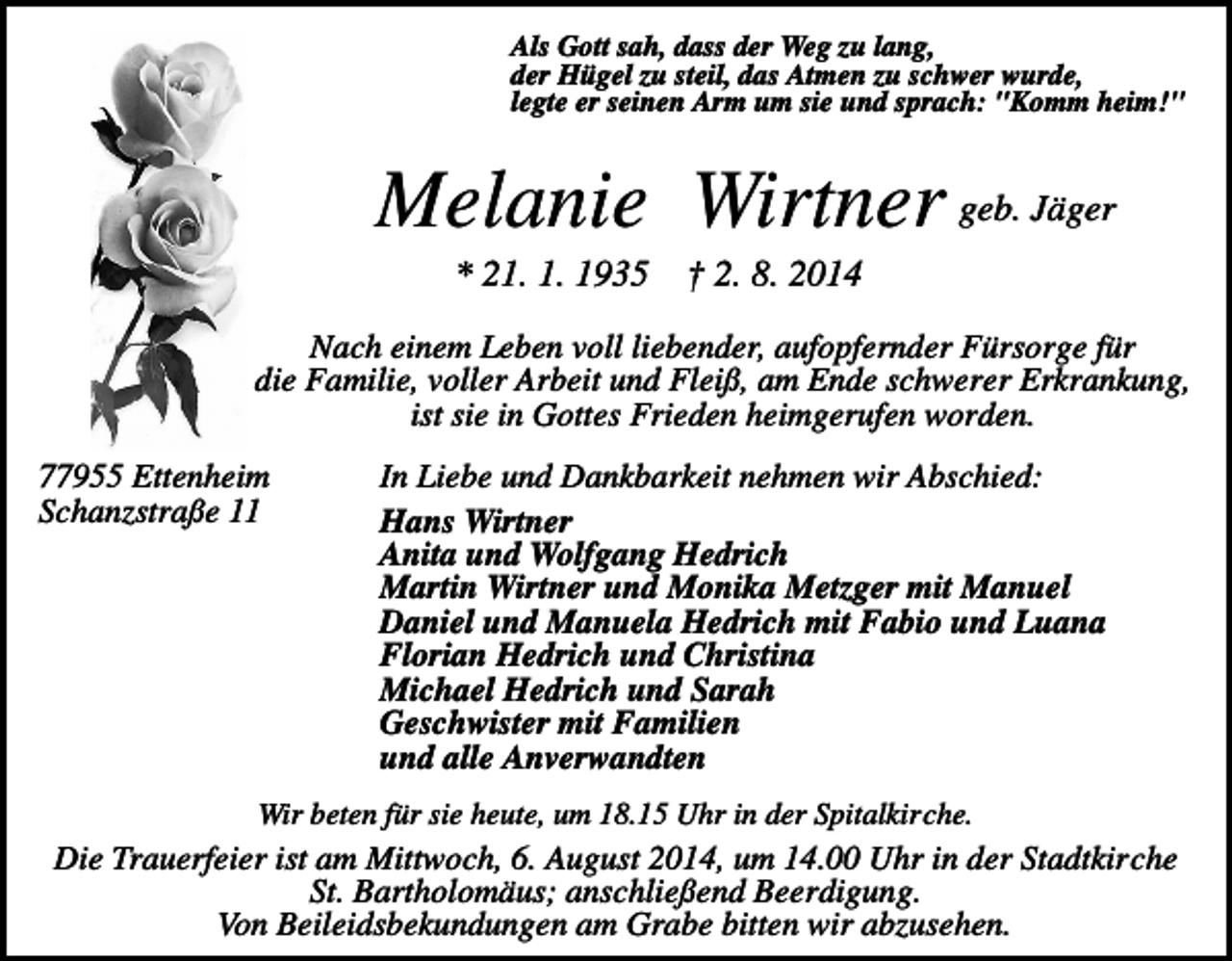 <p>Als Gott sah, dass der Weg zu lang,<br />der Hügel zu steil, das Atmen zu schwer wurde,<br />legte er seinen Arm um sie und sprach: "Komm heim!"</p><p>Melanie Wirtner geb. Jäger<br />* 21. 1. 1935</p><p>† 2. 8. 2014</p><p>Nach einem Leben voll liebender, aufopfernder Fürsorge für<br />die Familie, voller Arbeit und Fleiß, am Ende schwerer Erkrankung,<br />ist sie in Gottes Frieden heimgerufen worden.<br />77955 Ettenheim<br />Schanzstraße 11</p><p>In Liebe und Dankbarkeit nehmen wir Abschied:<br />Hans Wirtner<br />Anita und Wolfgang Hedrich<br />Martin Wirtner und Monika Metzger mit Manuel<br />Daniel und Manuela Hedrich mit Fabio und Luana<br />Florian Hedrich und Christina<br />Michael Hedrich und Sarah<br />Geschwister mit Familien<br />und alle Anverwandten</p><p>Wir beten für sie heute, um 18.15 Uhr in der Spitalkirche.</p><p>Die Trauerfeier ist am Mittwoch, 6. August 2014, um 14.00 Uhr in der Stadtkirche<br />St. Bartholomäus; anschließend Beerdigung.<br />Von Beileidsbekundungen am Grabe bitten wir abzusehen.</p>