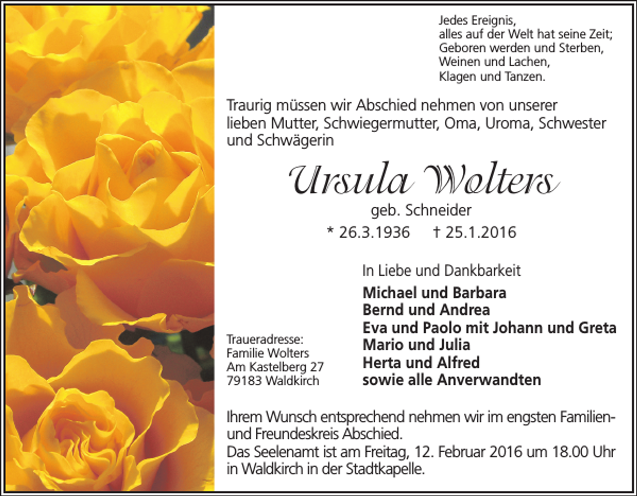 <p>Jedes Ereignis,<br />alles auf der Welt hat seine Zeit;<br />Geboren werden und Sterben,<br />Weinen und Lachen,<br />Klagen und Tanzen.</p><p>Traurig müssen wir Abschied nehmen von unserer<br />lieben Mutter, Schwiegermutter, Oma, Uroma, Schwester<br />und Schwägerin</p><p>Ursula Wolters<br />geb. Schneider<br />* 26.3.1936 † 25.1.2016</p><p>Traueradresse:<br />Familie Wolters<br />Am Kastelberg 29183 Waldkirch</p><p>In Liebe und Dankbarkeit<br />Michael und Barbara<br />Bernd und Andrea<br />Eva und Paolo mit Johann und Greta<br />Mario und Julia<br />Herta und Alfred<br />sowie alle Anverwandten</p><p>Ihrem Wunsch entsprechend nehmen wir im engsten Familienund Freundeskreis Abschied.<br />Das Seelenamt ist am Freitag, 12. Februar 2016 um 18.00 Uhr<br />in Waldkirch in der Stadtkapelle.</p>
