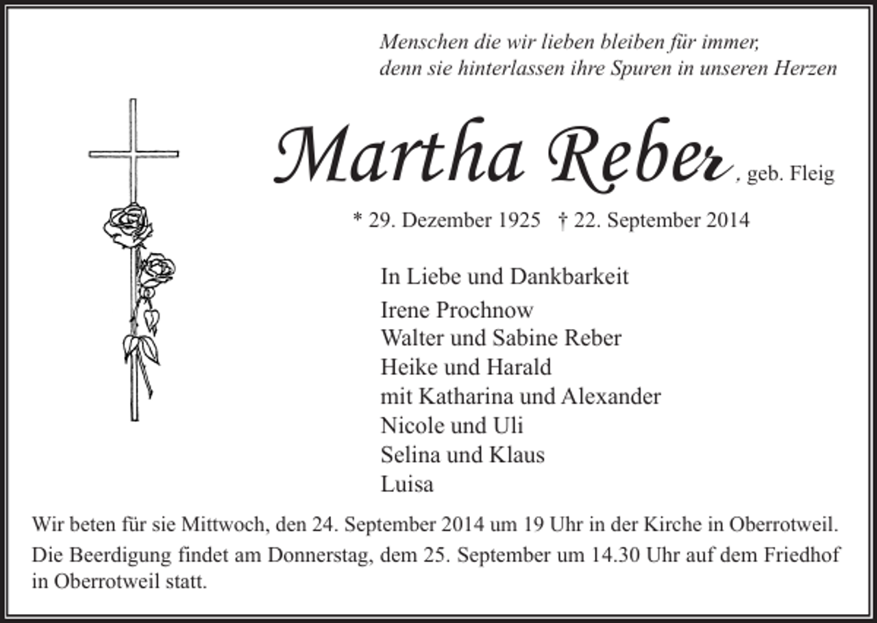 <p>Menschen die wir lieben bleiben für immer,<br />denn sie hinterlassen ihre Spuren in unseren Herzen</p><p>Martha Reber</p><p>, geb. Fleig</p><p>* 29. Dezember 1925 † 22. September 2014</p><p>In Liebe und Dankbarkeit<br />Irene Prochnow<br />Walter und Sabine Reber<br />Heike und Harald<br />mit Katharina und Alexander<br />Nicole und Uli<br />Selina und Klaus<br />Luisa<br />Wir beten für sie Mittwoch, den 24. September 2014 um 19 Uhr in der Kirche in Oberrotweil.<br />Die Beerdigung findet am Donnerstag, dem 25. September um 14.30 Uhr auf dem Friedhof<br />in Oberrotweil statt.</p>