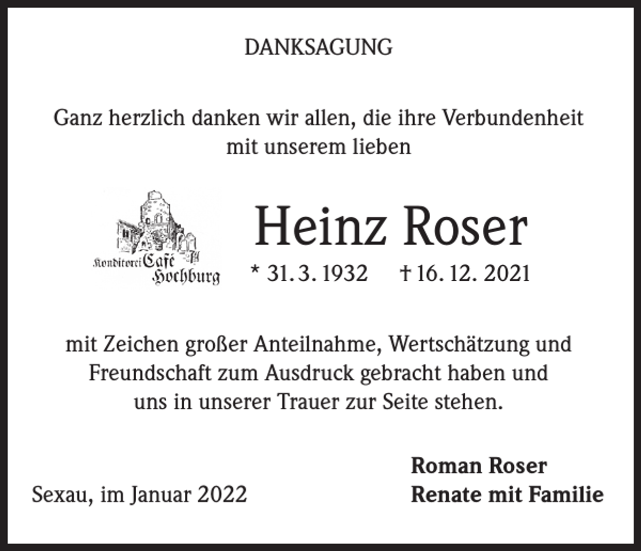 <p>DANKSAGUNG<br />Ganz herzlich danken wir allen, die ihre Verbundenheit<br />mit unserem lieben</p><p>Heinz Roser</p><p>* 31. 3. 1932</p><p>† 16. 12. 2021</p><p>mit Zeichen großer Anteilnahme, Wertschätzung und<br />Freundschaft zum Ausdruck gebracht haben und<br />uns in unserer Trauer zur Seite stehen.</p><p>Sexau, im Januar 2022</p><p>Roman Roser<br />Renate mit Familie</p>