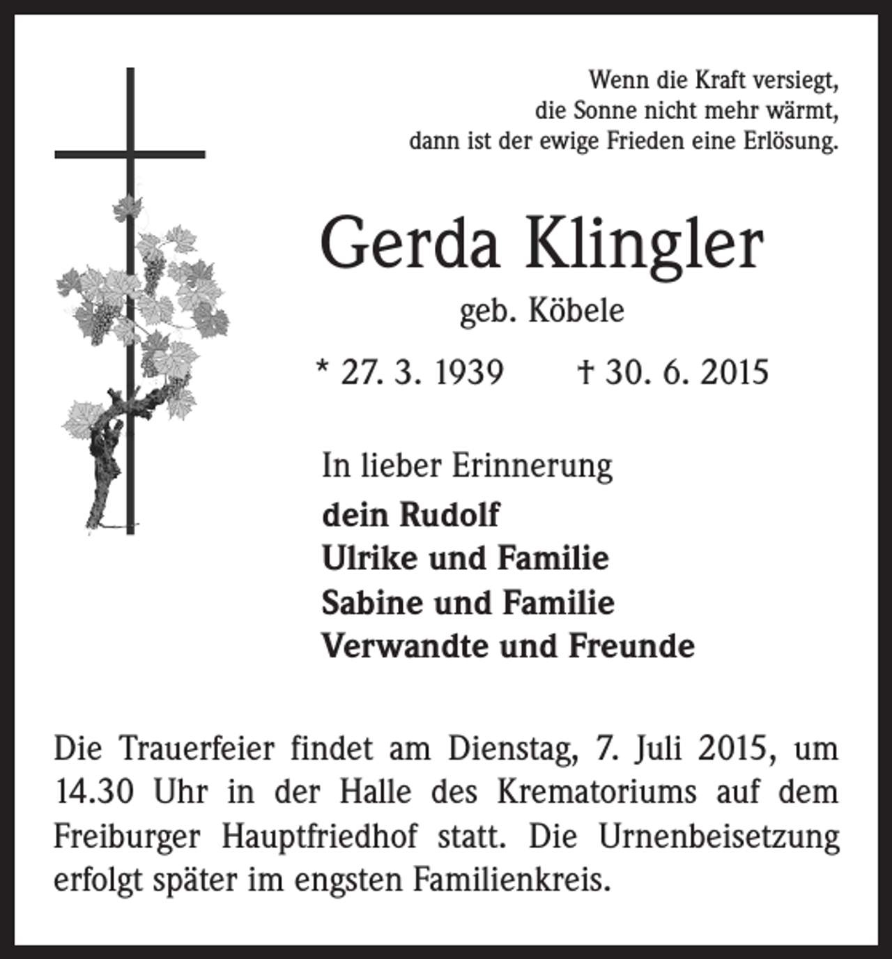 <p>Wenn die Kraft versiegt,<br />die Sonne nicht mehr wärmt,<br />dann ist der ewige Frieden eine Erlösung.</p><p>Gerda Klingler<br />geb. Köbele<br />* 27. 3. 1939 † 30. 6. 2015<br />In lieber Erinnerung<br />dein Rudolf<br />Ulrike und Familie<br />Sabine und Familie<br />Verwandte und Freunde<br />Die Trauerfeier findet am Dienstag, 7. Juli 2015, um<br />14.30 Uhr in der Halle des Krematoriums auf dem<br />­Freiburger Hauptfriedhof statt. Die Urnenbeisetzung<br />erfolgt später im engsten Familienkreis.</p>