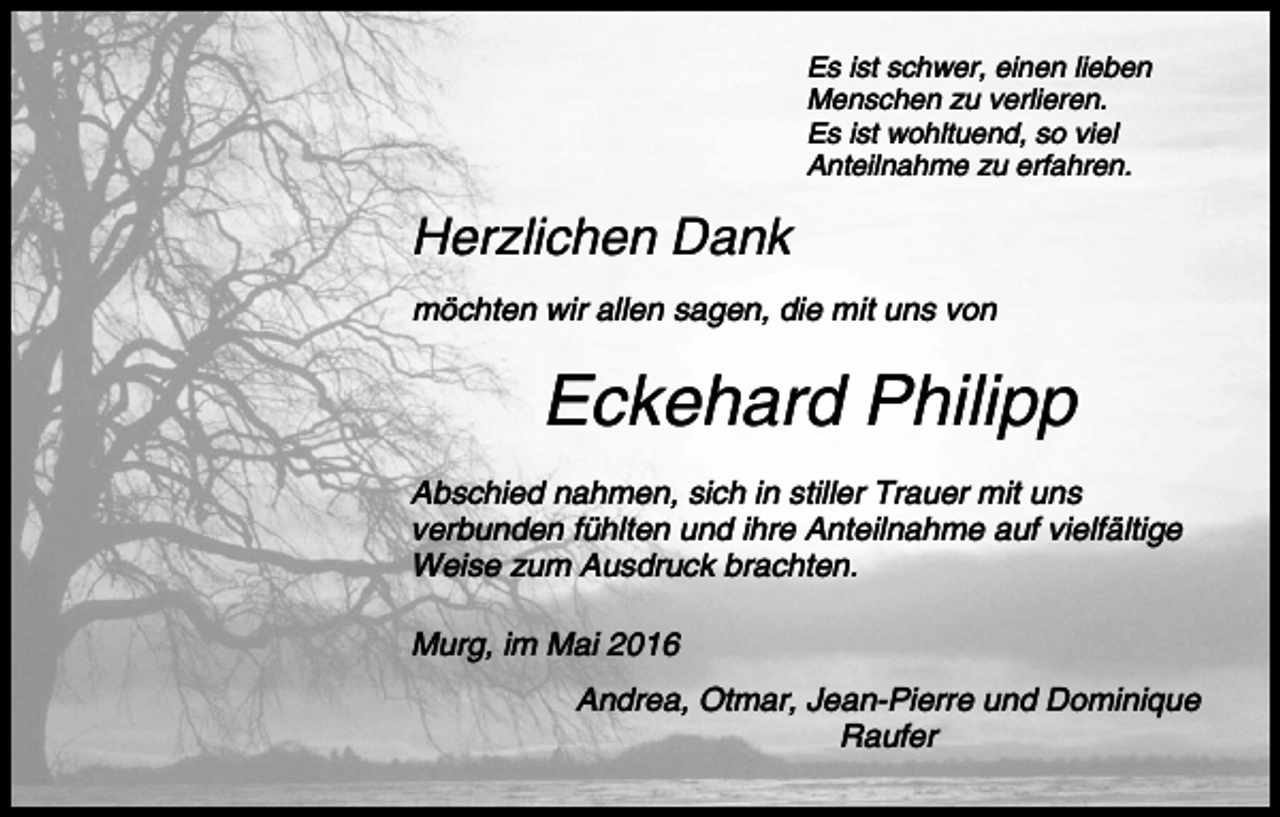 <p>Es ist schwer, einen lieben<br />Menschen zu verlieren.<br />Es ist wohltuend, so viel<br />Anteilnahme zu erfahren.</p><p>Herzlichen Dank<br />möchten wir allen sagen, die mit uns von</p><p>Eckehard Philipp<br />Abschied nahmen, sich in stiller Trauer mit uns<br />verbunden fühlten und ihre Anteilnahme auf vielfältige<br />Weise zum Ausdruck brachten.<br />Murg, im Mai 2016<br />Andrea, Otmar, Jean-Pierre und Dominique<br />Raufer</p>