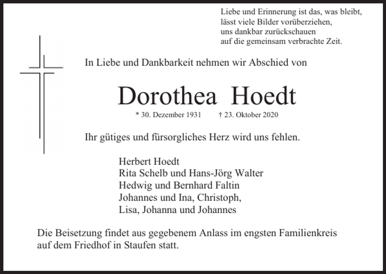 <p>Liebe und Erinnerung ist das, was bleibt,<br />lässt viele Bilder vorüberziehen,<br />uns dankbar zurückschauen<br />auf die gemeinsam verbrachte Zeit.</p><p>In Liebe und Dankbarkeit nehmen wir Abschied von</p><p>Dorothea Hoedt<br />* 30. Dezember 1931</p><p>† 23. Oktober 2020</p><p>Ihr gütiges und fürsorgliches Herz wird uns fehlen.<br />Herbert Hoedt<br />Rita Schelb und Hans-Jörg Walter<br />Hedwig und Bernhard Faltin<br />Johannes und Ina, Christoph,<br />Lisa, Johanna und Johannes<br />Die Beisetzung findet aus gegebenem Anlass im engsten Familienkreis<br />auf dem Friedhof in Staufen statt.</p>
