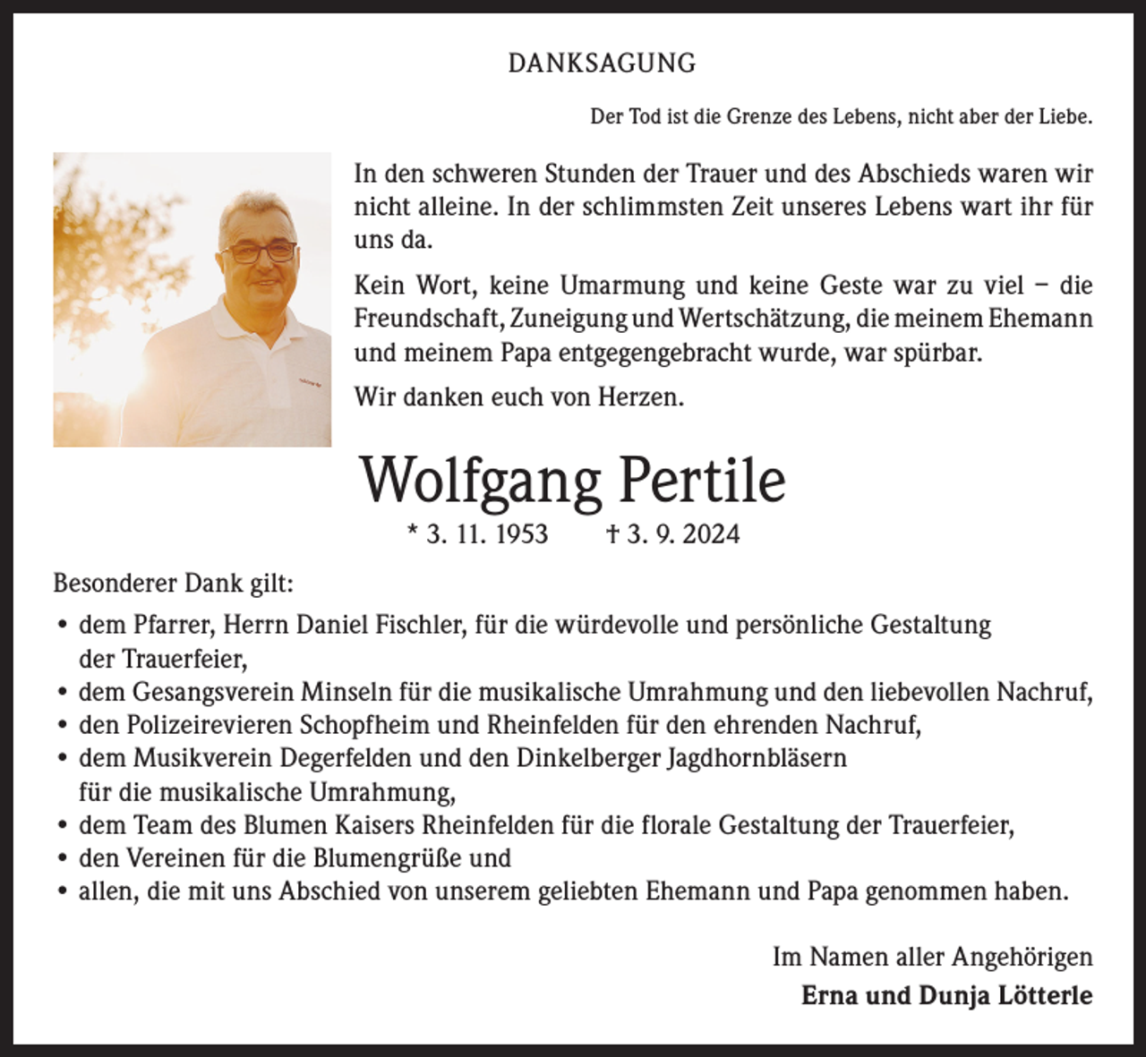<p>DANKSAGUNG<br />Der Tod ist die Grenze des Lebens, nicht aber der Liebe.</p><p>In den schweren Stunden der Trauer und des Abschieds waren wir<br />nicht ­alleine. In der schlimmsten Zeit unseres Lebens wart ihr für<br />uns da.<br />Kein Wort, keine Umarmung und keine Geste war zu viel – die<br />Freundschaft, Zuneigung und Wertschätzung, die meinem E<br />­ hemann<br />und meinem Papa e­ ntgegengebracht wurde, war spürbar.<br />Wir danken euch von Herzen.</p><p>Wolfgang Pertile<br />* 3. 11. 1953 † 3. 9. 2024</p><p>Besonderer Dank gilt:<br />• d em Pfarrer, Herrn Daniel Fischler, für die würdevolle und persönliche Gestaltung<br />der Trauerfeier,<br />• dem Gesangsverein Minseln für die musikalische Umrahmung und den liebevollen Nachruf,<br />• den Polizeirevieren Schopfheim und Rheinfelden für den ehrenden Nachruf,<br />• dem Musikverein Degerfelden und den Dinkelberger Jagdhornbläsern<br />für die musikalische Umrahmung,<br />• dem Team des Blumen Kaisers Rheinfelden für die florale Gestaltung der Trauerfeier,<br />• den Vereinen für die Blumengrüße und<br />• allen, die mit uns Abschied von unserem geliebten Ehemann und Papa genommen haben.<br />Im Namen aller Angehörigen<br />Erna und Dunja Lötterle</p>
