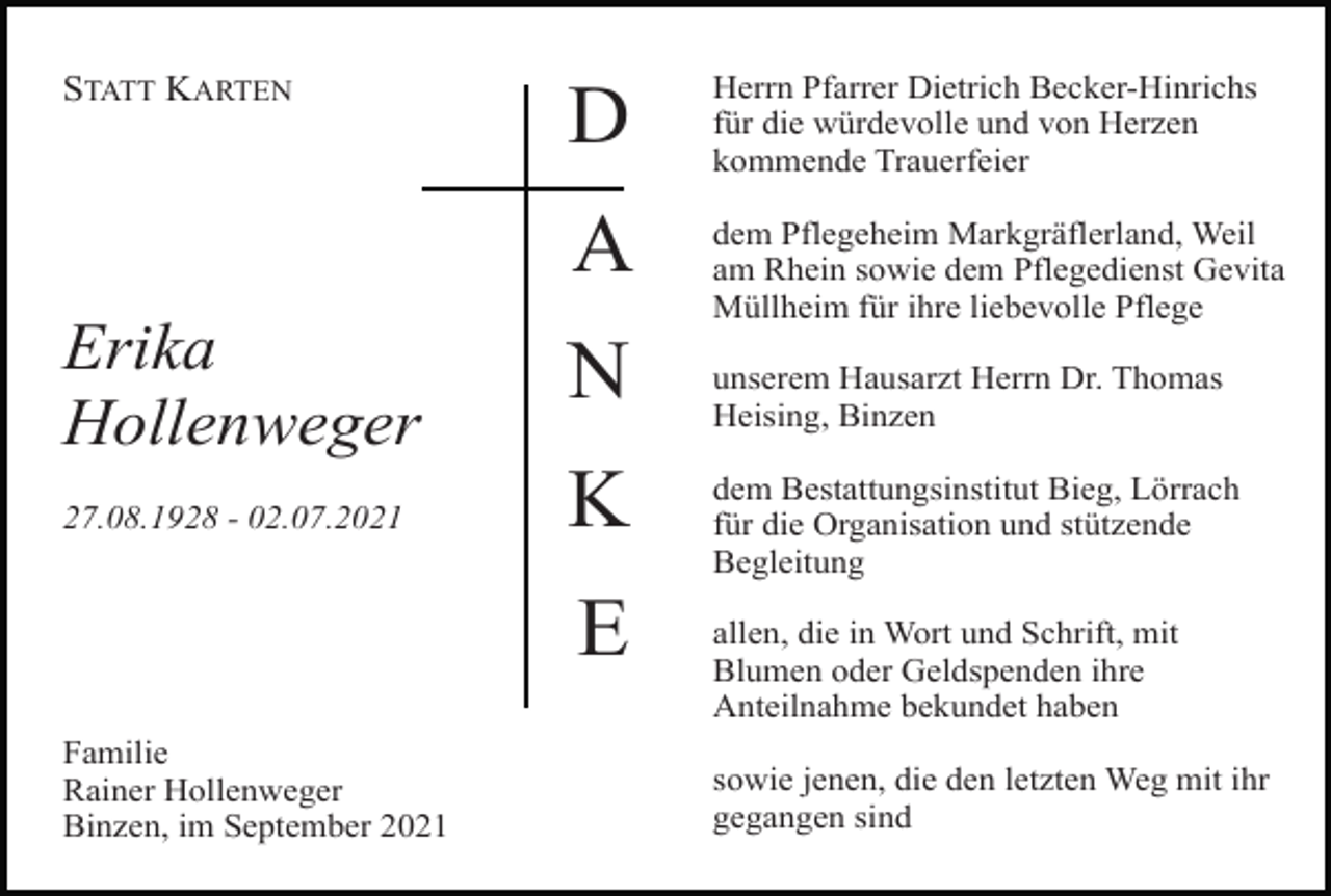 <p>STATT KARTEN</p><p>D</p><p>Herrn Pfarrer Dietrich Becker-Hinrichs<br />für die würdevolle und von Herzen<br />kommende Trauerfeier</p><p>A</p><p>dem Pflegeheim Markgräflerland, Weil<br />am Rhein sowie dem Pflegedienst Gevita<br />Müllheim für ihre liebevolle Pflege</p><p>Erika<br />Hollenweger</p><p>N</p><p>27.08.1928 - 02.07.2021</p><p>K<br />E</p><p>Familie<br />Rainer Hollenweger<br />Binzen, im September 2021</p><p>unserem Hausarzt Herrn Dr. Thomas<br />Heising, Binzen<br />dem Bestattungsinstitut Bieg, Lörrach<br />für die Organisation und stützende<br />Begleitung<br />allen, die in Wort und Schrift, mit<br />Blumen oder Geldspenden ihre<br />Anteilnahme bekundet haben<br />sowie jenen, die den letzten Weg mit ihr<br />gegangen sind</p>