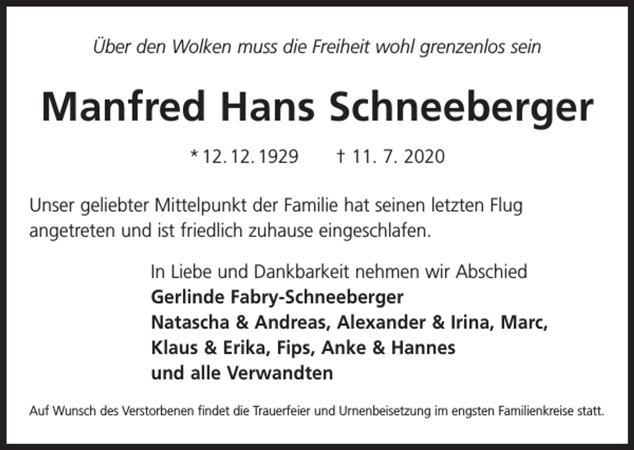 <p>Über den Wolken muss die Freiheit wohl grenzenlos sein</p><p>Manfred Hans Schneeberger<br />* 12. 12. 1929 † 11. 7. 2020<br />Unser geliebter Mittelpunkt der Familie hat seinen letzten Flug<br />angetreten und ist friedlich zuhause eingeschlafen.<br />In Liebe und Dankbarkeit nehmen wir Abschied<br />Gerlinde Fabry-Schneeberger<br />Natascha &amp; Andreas, Alexander &amp; Irina, Marc,<br />Klaus &amp; Erika, Fips, Anke &amp; Hannes<br />und alle Verwandten<br />Auf Wunsch des Verstorbenen findet die Trauerfeier und Urnenbeisetzung im engsten Familienkreise statt.</p>