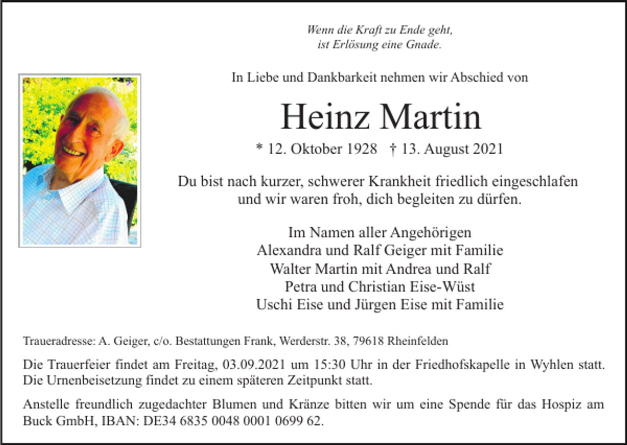 <p>Wenn die Kraft zu Ende geht,<br />ist Erlösung eine Gnade.</p><p>In Liebe und Dankbarkeit nehmen wir Abschied von</p><p>Heinz Martin<br />* 12. Oktober 1928 † 13. August 2021<br />Du bist nach kurzer, schwerer Krankheit friedlich eingeschlafen<br />und wir waren froh, dich begleiten zu dürfen.<br />Im Namen aller Angehörigen<br />Alexandra und Ralf Geiger mit Familie<br />Walter Martin mit Andrea und Ralf<br />Petra und Christian Eise-Wüst<br />Uschi Eise und Jürgen Eise mit Familie<br />Traueradresse: A. Geiger, c/o. Bestattungen Frank, Werderstr. 38, 79618 Rheinfelden</p><p>Die Trauerfeier findet am Freitag, 03.09.2021 um 15:30 Uhr in der Friedhofskapelle in Wyhlen statt.<br />Die Urnenbeisetzung findet zu einem späteren Zeitpunkt statt.<br />Anstelle freundlich zugedachter Blumen und Kränze bitten wir um eine Spende für das Hospiz am<br />Buck GmbH, IBAN: DE34 6835 0048 0001 0699 62.</p>