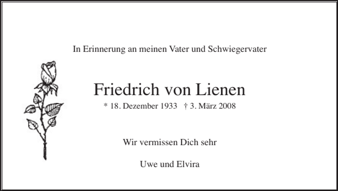 <p>In Erinnerung an meinen Vater und Schwiegervater</p><p>Friedrich von Lienen<br />* 18. Dezember 1933 † 3. März 2008</p><p>Wir vermissen Dich sehr<br />Uwe und Elvira</p>