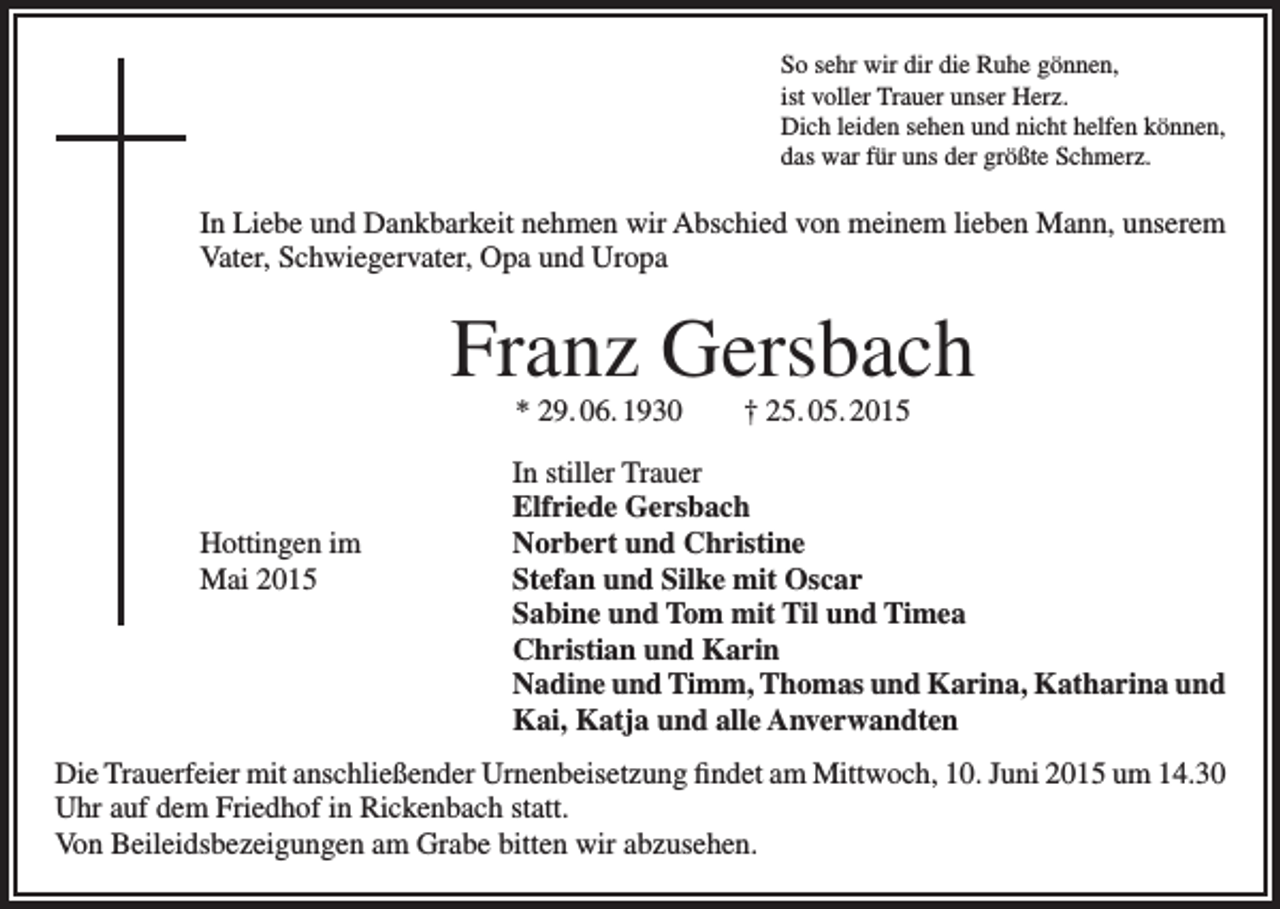 <p>So sehr wir dir die Ruhe gönnen,<br />ist voller Trauer unser Herz.<br />Dich leiden sehen und nicht helfen können,<br />das war für uns der größte Schmerz.</p><p>In Liebe und Dankbarkeit nehmen wir Abschied von meinem lieben Mann, unserem<br />Vater, Schwiegervater, Opa und Uropa</p><p>Franz Gersbach<br />* 29. 06. 1930 † 25. 05. 2015</p><p>Hottingen im<br />Mai 2015</p><p>In stiller Trauer<br />Elfriede Gersbach<br />Norbert und Christine<br />Stefan und Silke mit Oscar<br />Sabine und Tom mit Til und Timea<br />Christian und Karin<br />Nadine und Timm, Thomas und Karina, Katharina und<br />Kai, Katja und alle Anverwandten</p><p>Die Trauerfeier mit anschließender Urnenbeisetzung findet am Mittwoch, 10. Juni 2015 um 14.30<br />Uhr auf dem Friedhof in Rickenbach statt.<br />Von Beileidsbezeigungen am Grabe bitten wir abzusehen.</p>