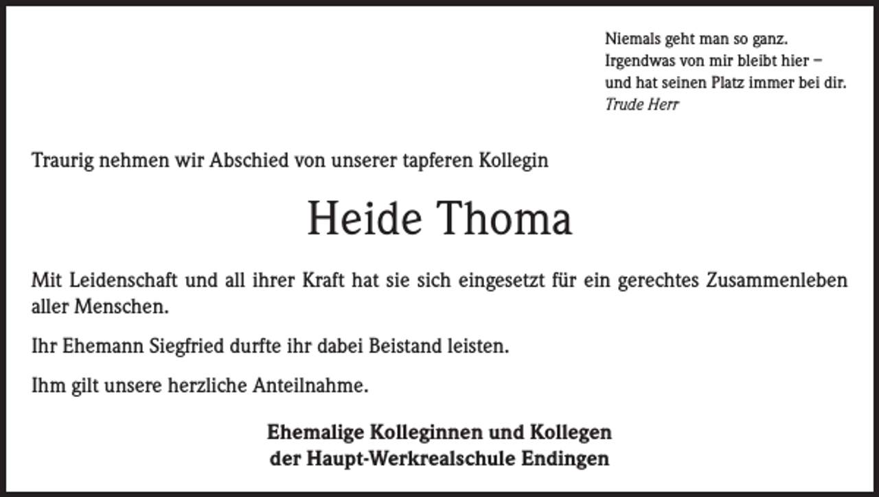 <p>Niemals geht man so ganz.<br />Irgendwas von mir bleibt hier –<br />und hat seinen Platz immer bei dir.<br />Trude Herr</p><p>Traurig nehmen wir Abschied von unserer tapferen Kollegin</p><p>Heide Thoma<br />Mit Leidenschaft und all ihrer Kraft hat sie sich eingesetzt für ein gerechtes Zusammenleben<br />aller Menschen.<br />Ihr Ehemann Siegfried durfte ihr dabei Beistand leisten.<br />Ihm gilt unsere herzliche Anteilnahme.<br />Ehemalige Kolleginnen und Kollegen<br />der Haupt-Werkrealschule Endingen</p>
