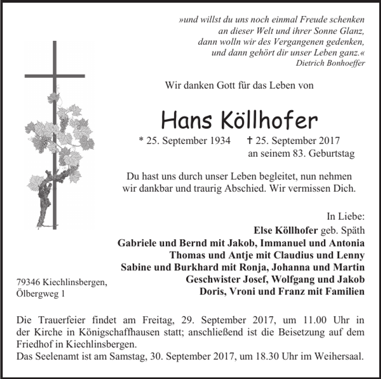 <p>»und willst du uns noch einmal Freude schenken<br />an dieser Welt und ihrer Sonne Glanz,<br />dann wolln wir des Vergangenen gedenken,<br />und dann gehört dir unser Leben ganz.«</p><p>Dietrich Bonhoeffer</p><p>Wir danken Gott für das Leben von</p><p>Hans Köllhofer</p><p>* 25. September 1934</p><p> 25. September 2017<br />an seinem 83. Geburtstag</p><p>Du hast uns durch unser Leben begleitet, nun nehmen<br />wir dankbar und traurig Abschied. Wir vermissen Dich.<br />In Liebe:<br />Else Köllhofer geb. Späth<br />Gabriele und Bernd mit Jakob, Immanuel und Antonia<br />Thomas und Antje mit Claudius und Lenny<br />Sabine und Burkhard mit Ronja, Johanna und Martin<br />Geschwister Josef, Wolfgang und Jakob<br />79346 Kiechlinsbergen,<br />Doris, Vroni und Franz mit Familien<br />Ölbergweg 1<br />Die Trauerfeier findet am Freitag, 29. September 2017, um 11.00 Uhr in<br />der Kirche in Königschaffhausen statt; anschließend ist die Beisetzung auf dem<br />Friedhof in Kiechlinsbergen.<br />Das Seelenamt ist am Samstag, 30. September 2017, um 18.30 Uhr im Weihersaal.</p>