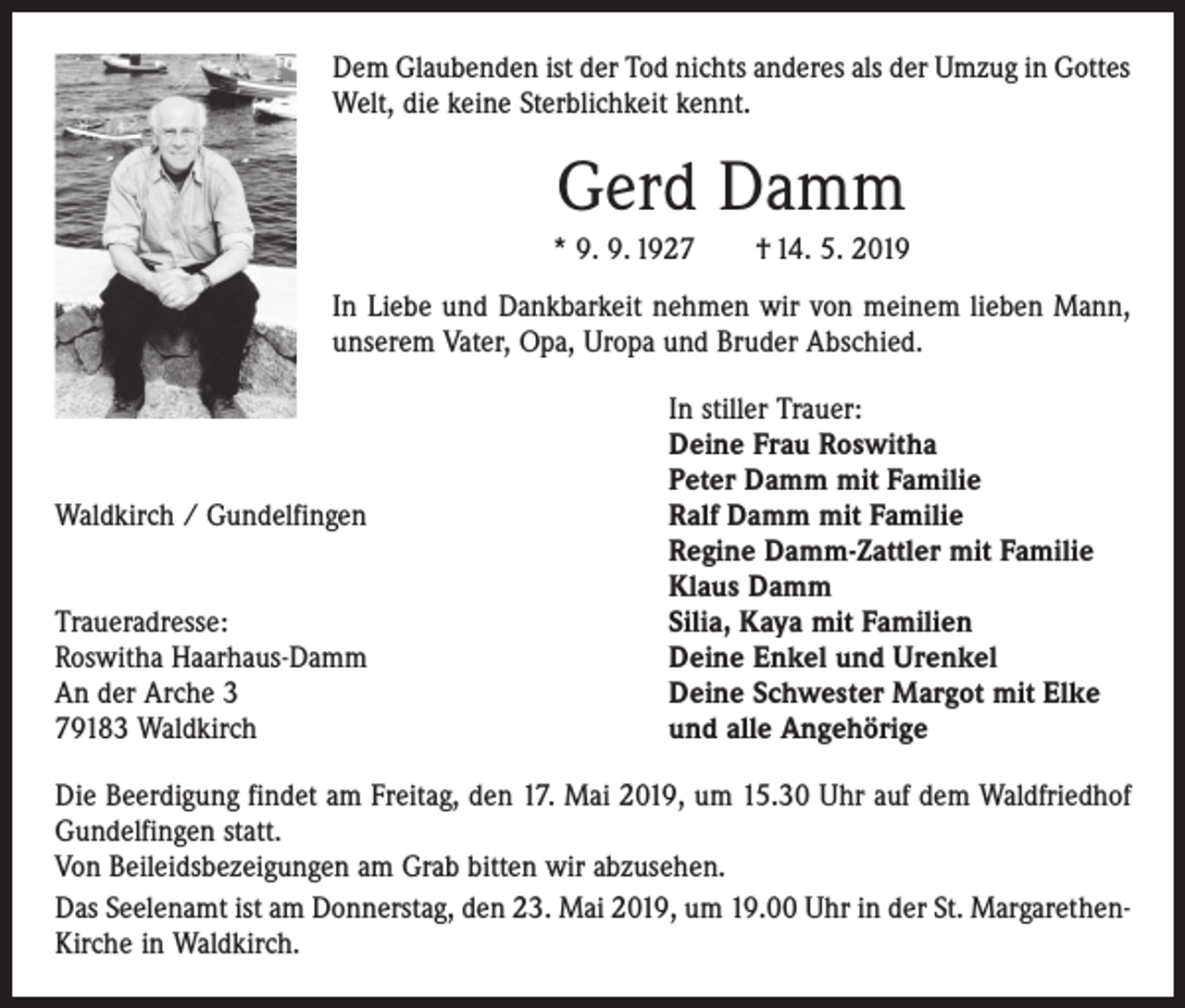 <p>Dem Glaubenden ist der Tod nichts anderes als der Umzug in Gottes<br />Welt, die keine Sterblichkeit kennt.</p><p>Gerd Damm<br />* 9. 9. 1927 † 14. 5. 2019<br />In Liebe und Dankbarkeit nehmen wir von meinem lieben Mann,<br />unserem Vater, Opa, Uropa und Bruder Abschied.</p><p>Waldkirch / Gundelfingen</p><p>Traueradresse:<br />Roswitha Haarhaus-Damm<br />An der Arche 3<br />79183 Waldkirch</p><p>In stiller Trauer:<br />Deine Frau Roswitha<br />Peter Damm mit Familie<br />Ralf Damm mit Familie<br />Regine Damm-Zattler mit Familie<br />Klaus Damm<br />Silia, Kaya mit Familien<br />Deine Enkel und Urenkel<br />Deine Schwester Margot mit Elke<br />und alle Angehörige</p><p>Die Beerdigung findet am Freitag, den 17. Mai 2019, um 15.30 Uhr auf dem Wald­friedhof<br />Gundelfingen statt.<br />Von Beileidsbezeigungen am Grab bitten wir abzusehen.<br />Das Seelenamt ist am Donnerstag, den 23. Mai 2019, um 19.00 Uhr in der St. MargarethenKirche in Waldkirch.</p>