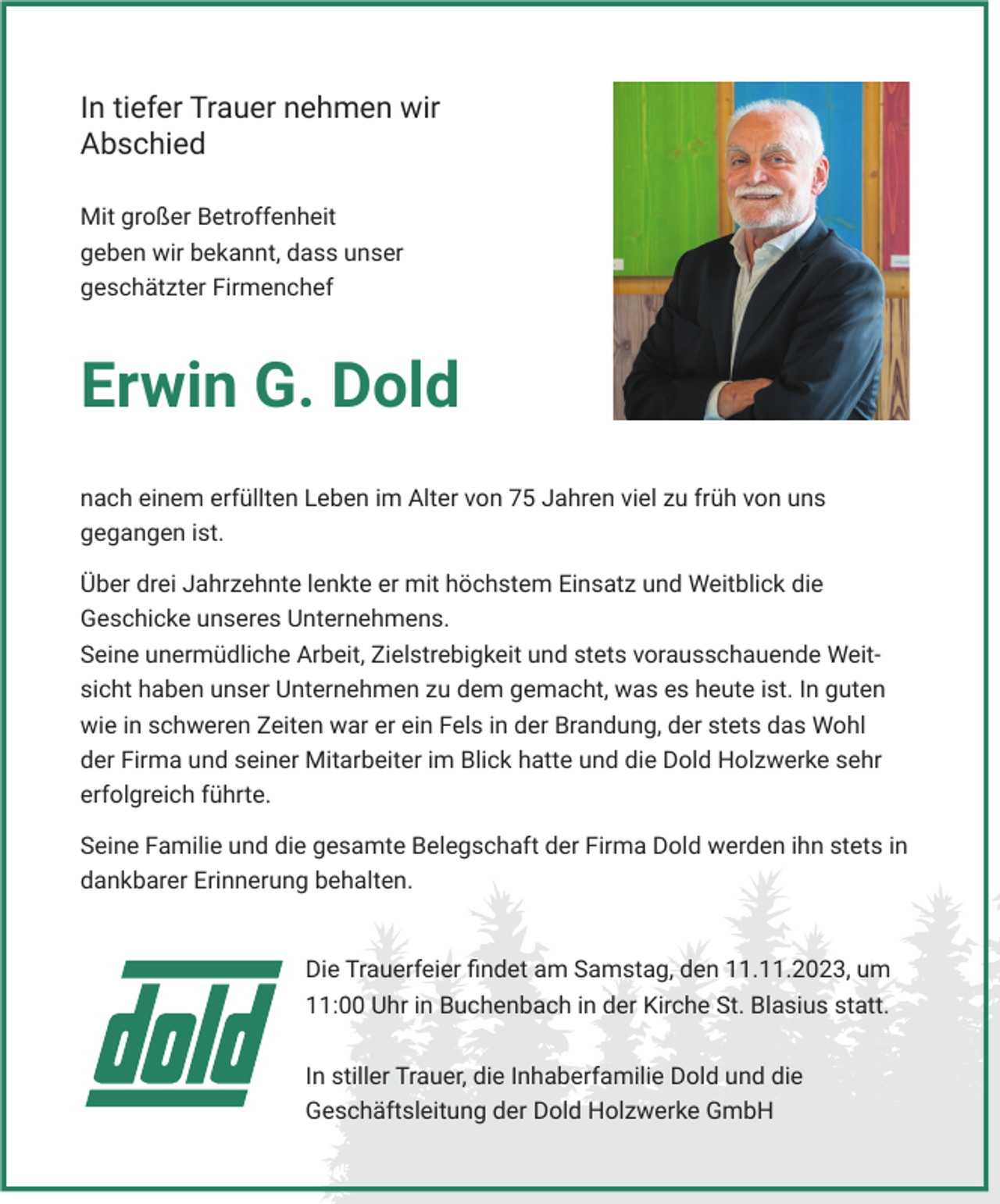 <p>In tiefer Trauer nehmen wir<br />Abschied<br />Mit großer Betroffenheit<br />geben wir bekannt, dass unser<br />geschätzter Firmenchef</p><p>Erwin G. Dold<br />nach einem erfüllten Leben im Alter von 75 Jahren viel zu früh von uns<br />gegangen ist.<br />Über drei Jahrzehnte lenkte er mit höchstem Einsatz und Weitblick die<br />Geschicke unseres Unternehmens.<br />Seine unermüdliche Arbeit, Zielstrebigkeit und stets vorausschauende Weitsicht haben unser Unternehmen zu dem gemacht, was es heute ist. In guten<br />wie in schweren Zeiten war er ein Fels in der Brandung, der stets das Wohl<br />der Firma und seiner Mitarbeiter im Blick hatte und die Dold Holzwerke sehr<br />erfolgreich führte.<br />Seine Familie und die gesamte Belegschaft der Firma Dold werden ihn stets in<br />dankbarer Erinnerung behalten.</p><p>Die Trauerfeier ﬁndet am Samstag, den 11.11.2023, um<br />11:00 Uhr in Buchenbach in der Kirche St. Blasius statt.<br />In stiller Trauer, die Inhaberfamilie Dold und die<br />Geschäftsleitung der Dold Holzwerke GmbH</p>