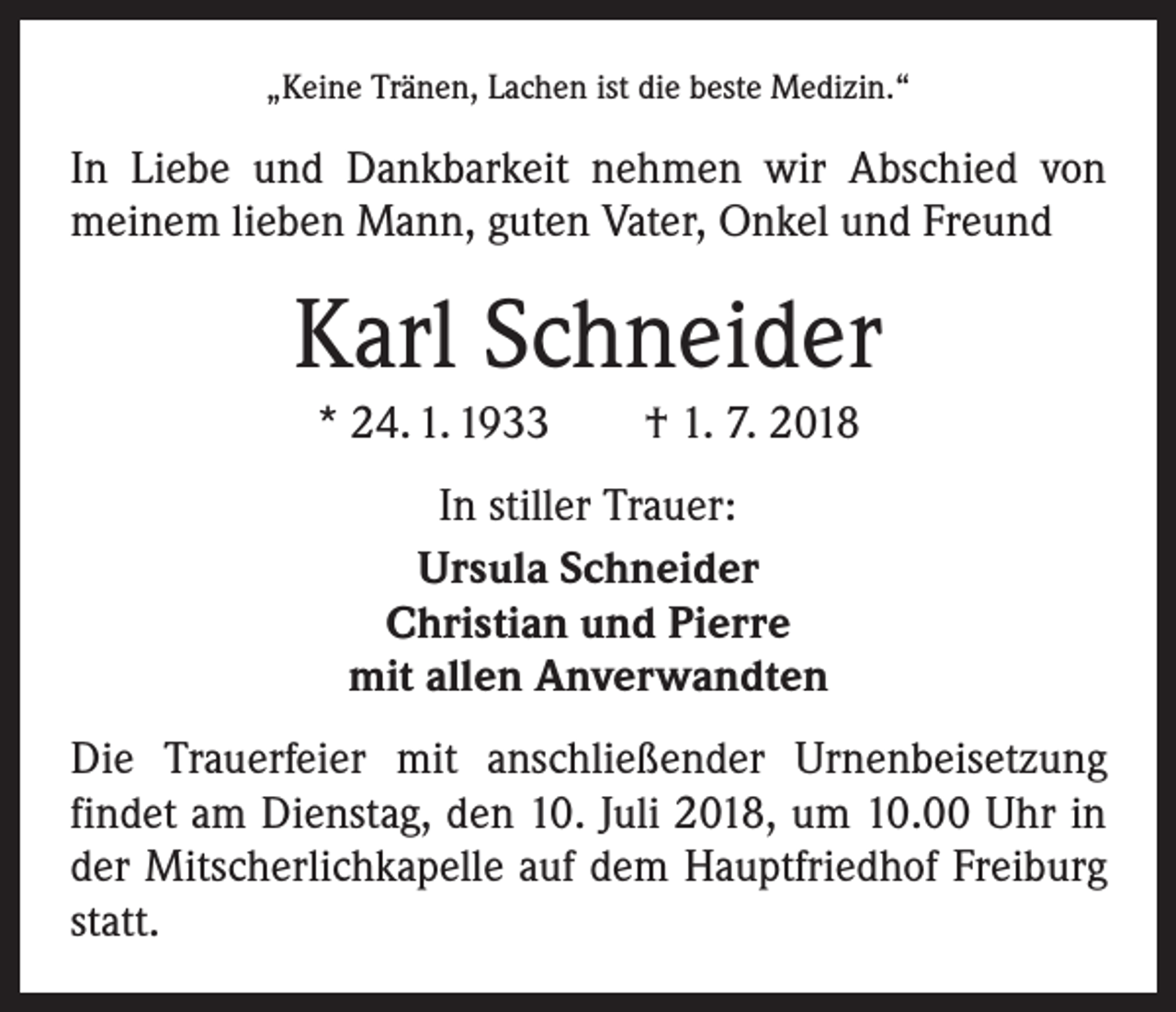 <p>„Keine Tränen, Lachen ist die beste Medizin.“</p><p>In Liebe und Dankbarkeit nehmen wir Abschied von<br />­meinem lieben Mann, guten Vater, Onkel und Freund</p><p>Karl Schneider<br />* 24. 1. 1933 † 1. 7. 2018<br />In stiller Trauer:<br />Ursula Schneider<br />Christian und Pierre<br />mit allen Anverwandten<br />Die Trauerfeier mit anschließender Urnenbeisetzung<br />­findet am Dienstag, den 10. Juli 2018, um 10.00 Uhr in<br />der Mitscherlichkapelle auf dem Hauptfriedhof Freiburg<br />statt.</p>
