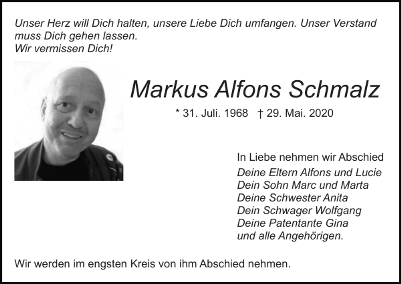 <p>Unser Herz will Dich halten, unsere Liebe Dich umfangen. Unser Verstand<br />muss Dich gehen lassen.<br />Wir vermissen Dich!</p><p>Bild einfügen</p><p>Markus Alfons Schmalz<br />* 31. Juli. 1968 † 29. Mai. 2020</p><p>In Liebe nehmen wir Abschied<br />Deine Eltern Alfons und Lucie<br />Dein Sohn Marc und Marta<br />Deine Schwester Anita<br />Dein Schwager Wolfgang<br />Deine Patentante Gina<br />und alle Angehörigen.<br />Wir werden im engsten Kreis von ihm Abschied nehmen.</p>