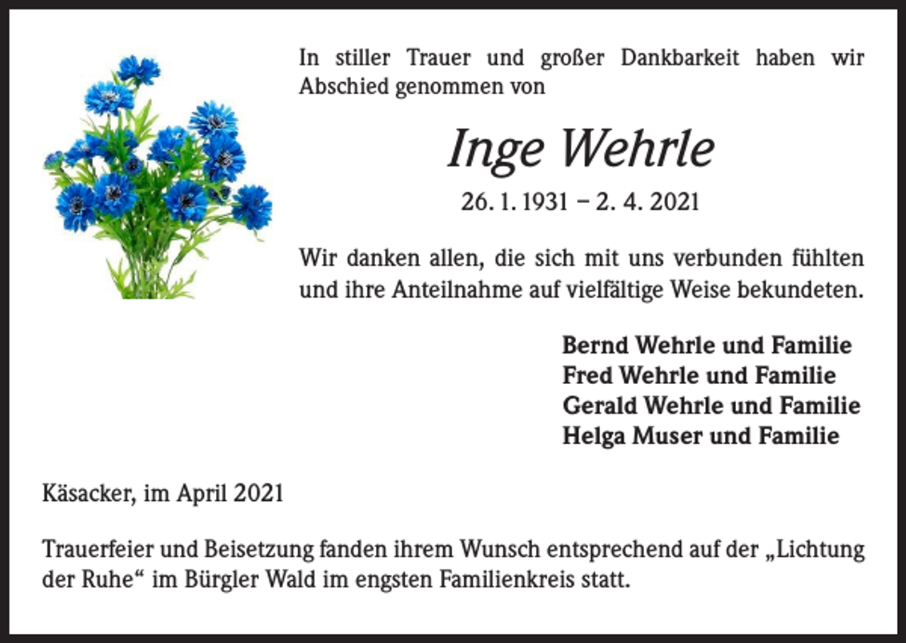 <p>In stiller Trauer und großer Dankbarkeit haben wir<br />­A bschied g­ enommen von</p><p>Inge Wehrle<br />26. 1. 1931 – 2. 4. 2021<br />Wir danken allen, die sich mit uns verbunden fühlten<br />und ihre Anteilnahme auf vielfältige Weise bekundeten.<br />Bernd Wehrle und Familie<br />Fred Wehrle und Familie<br />Gerald Wehrle und Familie<br />Helga Muser und Familie<br />Käsacker, im April 2021<br />Trauerfeier und Beisetzung fanden ihrem Wunsch entsprechend auf der „Lichtung<br />der Ruhe“ im Bürgler Wald im engsten Familienkreis statt.</p>