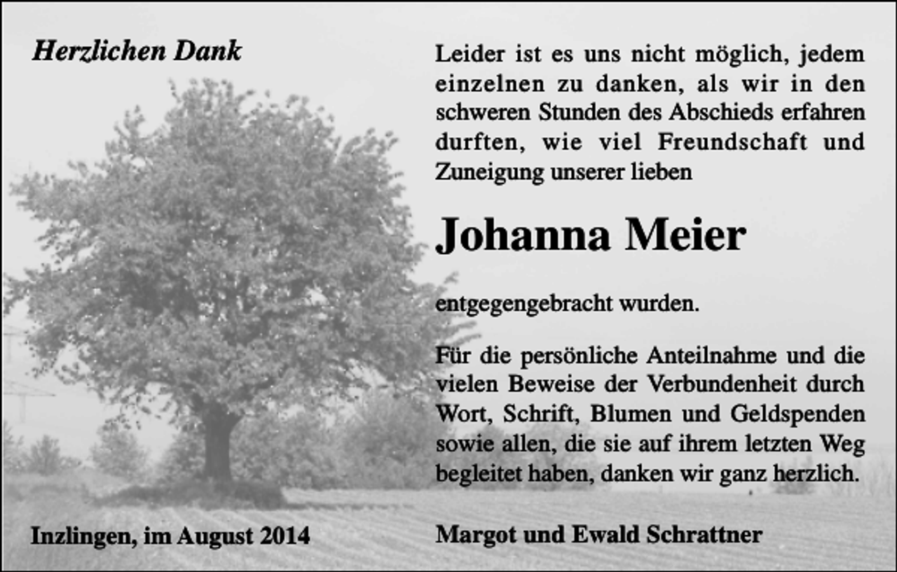 <p>Herzlichen Dank</p><p>Leider ist es uns nicht möglich, jedem<br />einzelnen zu danken, als wir in den<br />schweren Stunden des Abschieds erfahren<br />durften, wie viel Freundschaft und<br />Zuneigung unserer lieben</p><p>Johanna Meier<br />entgegengebracht wurden.<br />Für die persönliche Anteilnahme und die<br />vielen Beweise der Verbundenheit durch<br />Wort, Schrift, Blumen und Geldspenden<br />sowie allen, die sie auf ihrem letzten Weg<br />begleitet haben, danken wir ganz herzlich.<br />Inzlingen, im August 2014</p><p>Margot und Ewald Schrattner</p>