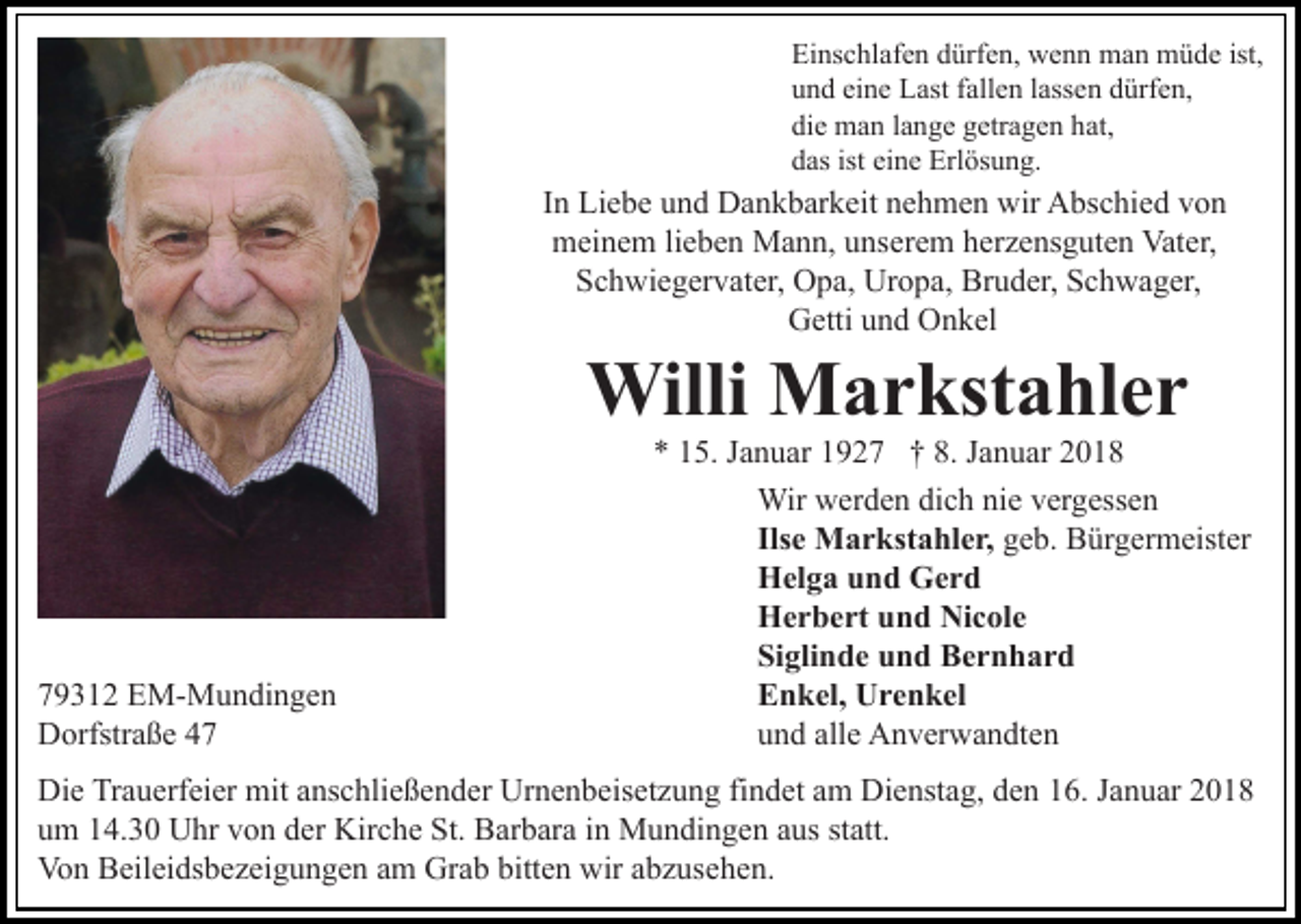 <p>Ei ns c hl af e n ddürfen,<br />ürf e n, wenn<br />w e n n man<br />m a n müde<br />m ü d e ist,<br />Einschlafen<br />und<br />eine<br />u n d ei<br />n e Last<br />L ast ffallen<br />all e n llassen<br />ass e n ddürfen,<br />ürf e n,<br />die<br />di e man<br />m a n llange<br />a n g e ggetragen<br />etr a g e n hhat,<br />at,<br />das<br />ist ei<br />eine<br />d as ist<br />n e Erlösung.<br />Erl ös u n g.</p><p>I n Liebe<br />Li e b e und<br />u n d Dankbarkeit<br />D a n k b ar k eit nehmen<br />n e h m e n wir<br />wir Abschied<br />A bs c hi e d von<br />vo n<br />In<br />mmeinem<br />ei n e m lilieben<br />e b e n Mann,<br />M a n n, uunserem<br />ns er e m herzensguten<br />h er z e ns g ut e n Vater,<br />Vat er,<br />S c h wi e g er v at er, Opa,<br />O p a, Uropa,<br />Ur o p a, Bruder,<br />Br u d er, Schwager,<br />S c h w a g er,<br />Schwiegervater,<br />G etti uund<br />n d OOnkel<br />n k el<br />Getti</p><p>Willi MMarkstahler<br />Willi<br />a r kst a hl e r</p><p>7 9 3 1 2 EM-Mundingen<br />79312<br />E M- M u n di n g e n<br />DDorfstraße<br />orfstr a ß e 44</p><p>** 115.<br />5. JJanuar<br />a n u ar 11927<br />9 2 7 †† 8.<br />a n u ar 22<br />8. JJanuar<br />Wirwwerden<br />vergessen<br />Wir<br />er d e n didich<br />c h ninie<br />e v er<br />g ess e n<br />Ilsee Markstahler,<br />Ils<br />M a r kst a hl e r, ggeb.<br />e b. Bürgermeister<br />B ür g er m eist er<br />HHelga<br />el g a uund<br />n d GGerd<br />er d<br />Nicole<br />HHerbert<br />e r b e rt uund<br />n d Ni<br />c ol e<br />Siglinde<br />Si<br />gli n d e uund<br />n d Bernhard<br />Ber n h ar d<br />EEnkel,<br />n k el, Urenkel<br />U r e n k el<br />alle<br />uund<br />n d all<br />e Anverwandten<br />A n v er w a n dt e n</p><p>Die<br />Di<br />e TrTrauerfeier<br />a u erf ei er mit<br />mit aanschließender<br />ns c h li e ß e n d er Urnenbeisetzung<br />Ur n e n b eis et z u ng fifindet<br />n d et aam<br />m Dienstag,<br />Di e nst a g, dden<br />e n 16.<br />1 6. Januar<br />J a n u ar<br />um<br />u m 114.30<br />4. 3 0 Uhr<br />U hr vvon<br />o n dder<br />er Kirche<br />Ki r c h e St.<br />St. Barbara<br />B ar b ar a iinn Mundingen<br />M u n di n g e n aus<br />a us statt.<br />st att.<br />Von<br />Vo<br />n BBeileidsbezeigungen<br />eil ei ds b e z ei g u n g e n am<br />a m Grab<br />Gr a b bitten<br />bitt e n wir<br />wir abzusehen.<br />a b z use h e n.</p>
