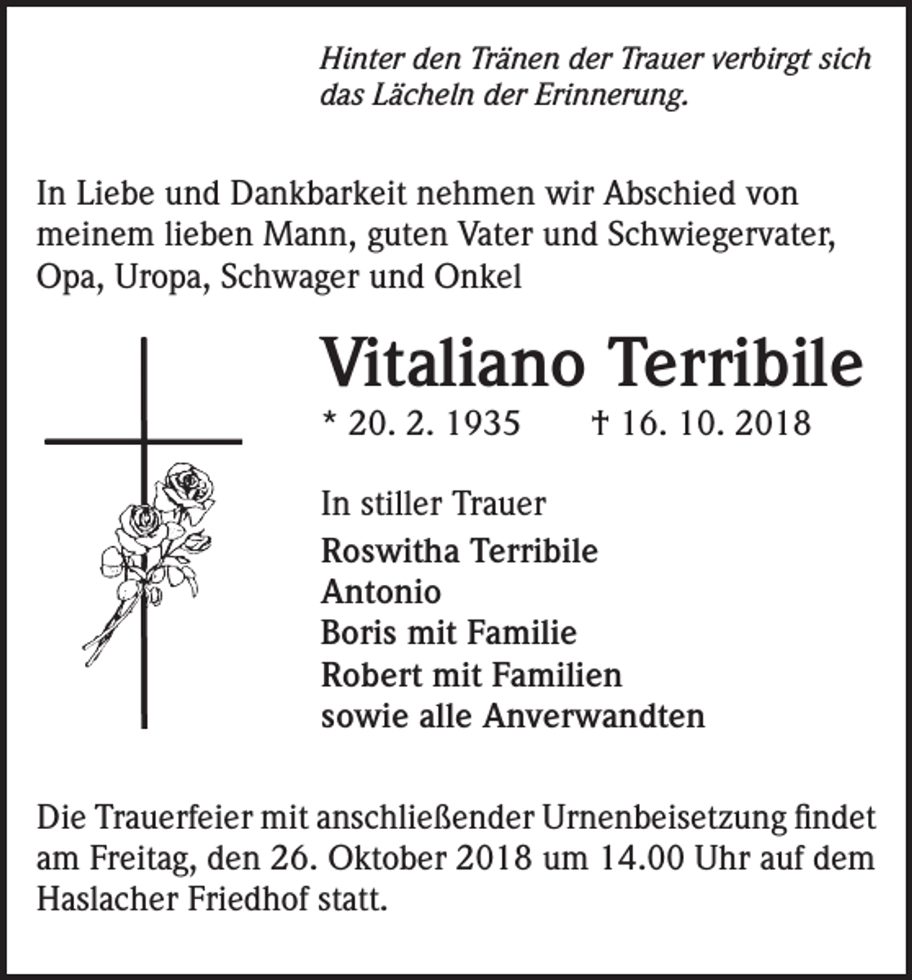 <p>Hinter den Tränen der Trauer verbirgt sich<br />das Lächeln der Erinnerung.</p><p>In Liebe und Dankbarkeit nehmen wir Abschied von<br />meinem lieben Mann, guten Vater und Schwiegervater,<br />Opa, Uropa, Schwager und Onkel</p><p>Vitaliano Terribile<br />* 20. 2. 1935 † 16. 10. 2018<br />In stiller Trauer<br />Roswitha Terribile<br />Antonio<br />Boris mit Familie<br />Robert mit Familien<br />sowie alle Anverwandten<br />Die Trauerfeier mit anschließender Urnenbeisetzung findet<br />am Freitag, den 26. Oktober 2018 um 14.00 Uhr auf dem<br />Haslacher Friedhof statt.</p>