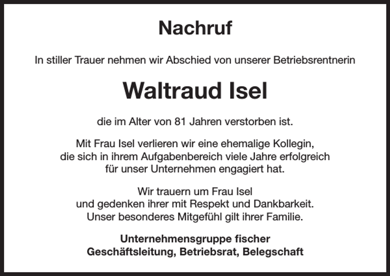 <p>Nachruf<br />In stiller Trauer nehmen wir Abschied von unserer Betriebsrentnerin</p><p>Waltraud Isel<br />die im Alter von 81 Jahren verstorben ist.<br />Mit Frau Isel verlieren wir eine ehemalige Kollegin,<br />die sich in ihrem Aufgabenbereich viele Jahre erfolgreich<br />für unser Unternehmen engagiert hat.<br />Wir trauern um Frau Isel<br />und gedenken ihrer mit Respekt und Dankbarkeit.<br />Unser besonderes Mitgefühl gilt ihrer Familie.<br />Unternehmensgruppe fischer<br />Geschäftsleitung, Betriebsrat, Belegschaft</p>