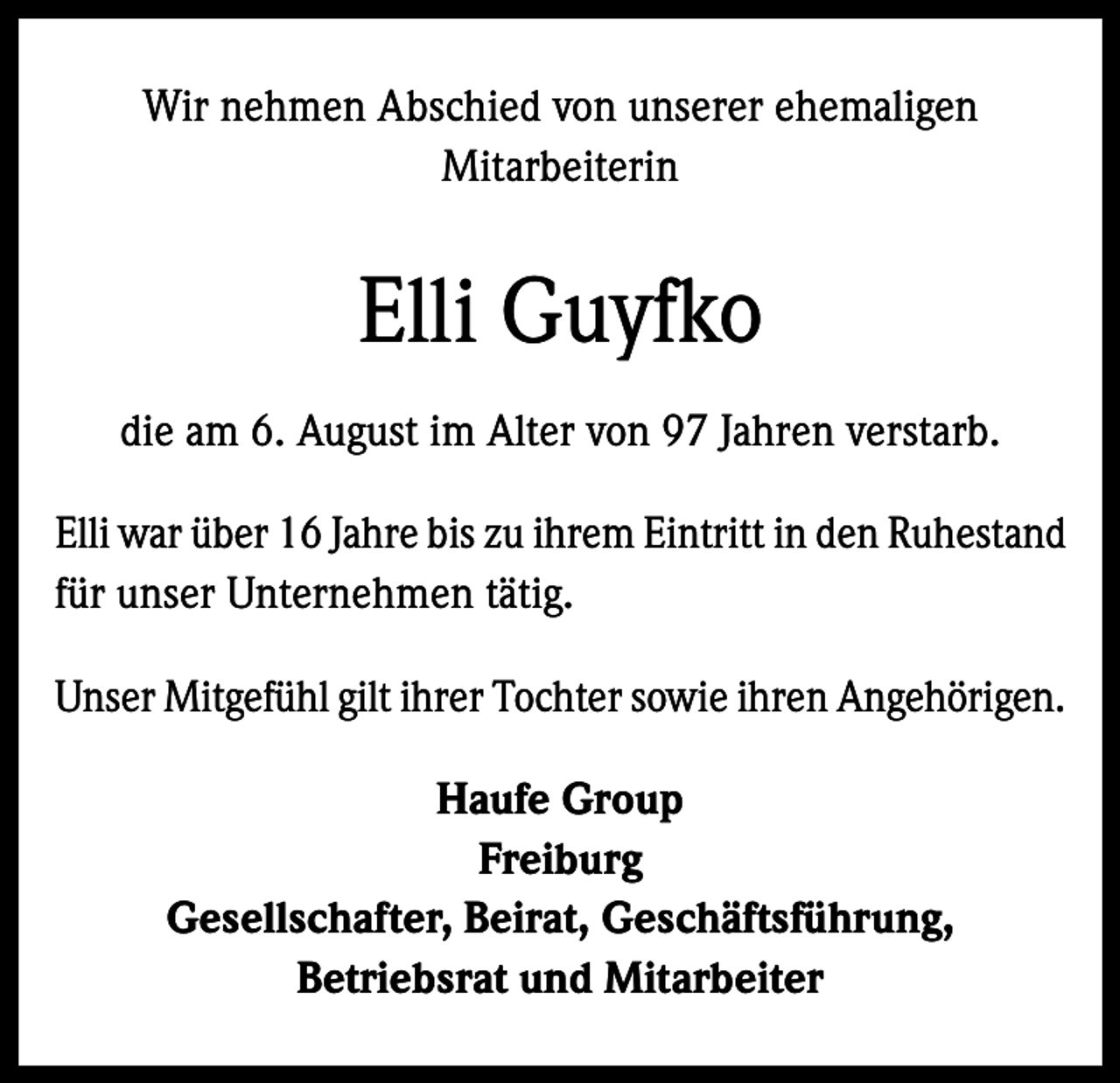 <p>Wir nehmen Abschied von unserer ehemaligen<br />Mitarbeiterin</p><p>Elli Guyfko<br />die am 6. August im Alter von 97 Jahren verstarb.<br />Elli war über 16 Jahre bis zu ihrem Eintritt in den Ruhestand<br />für unser Unternehmen tätig.<br />Unser Mitgefühl gilt ihrer Tochter sowie ihren Angehörigen.<br />Haufe Group<br />Freiburg<br />Gesellschafter, Beirat, Geschäftsführung,<br />Betriebsrat und Mitarbeiter</p>