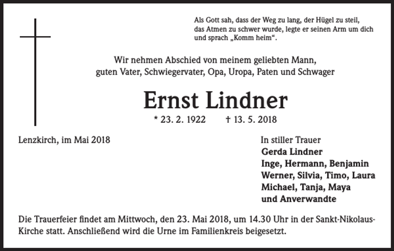 <p>Als Gott sah, dass der Weg zu lang, der Hügel zu steil,<br />das Atmen zu schwer wurde, legte er seinen Arm um dich<br />und sprach „Komm heim“.</p><p>Wir nehmen Abschied von meinem geliebten Mann,<br />guten Vater, Schwiegervater, Opa, Uropa, Paten und Schwager</p><p>Ernst Lindner<br />* 23. 2. 1922 † 13. 5. 2018</p><p>Lenzkirch, im Mai 2018</p><p>In stiller Trauer<br />Gerda Lindner<br />Inge, Hermann, Benjamin<br />Werner, Silvia, Timo, Laura<br />Michael, Tanja, Maya<br />und Anverwandte</p><p>Die Trauerfeier findet am Mittwoch, den 23. Mai 2018, um 14.30 Uhr in der Sankt-NikolausKirche statt. Anschließend wird die Urne im Familienkreis beigesetzt.</p>