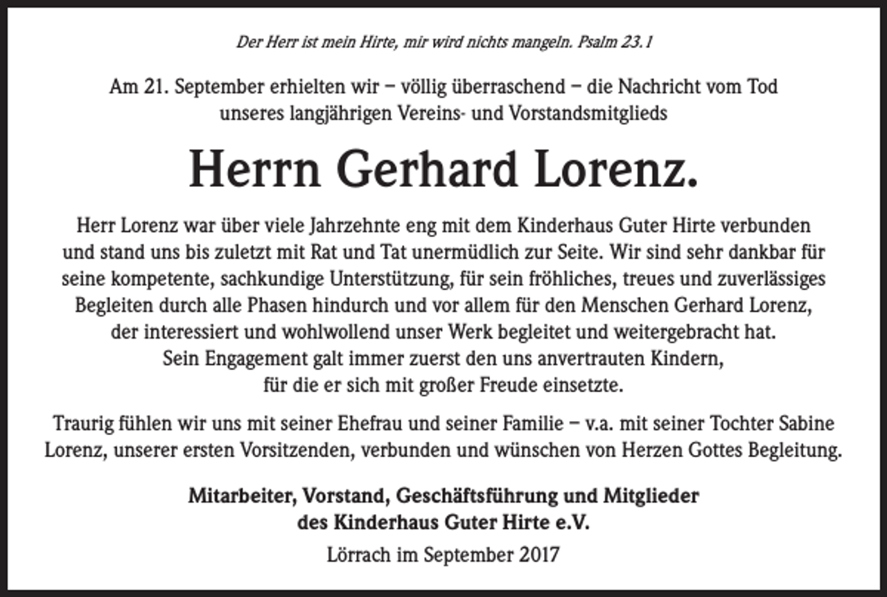 <p>Der Herr ist mein Hirte, mir wird nichts mangeln. Psalm 23.1</p><p>Am 21. September erhielten wir – völlig überraschend – die Nachricht vom Tod<br />unseres langjährigen Vereins- und Vorstandsmitglieds</p><p>Herrn Gerhard Lorenz.<br />Herr Lorenz war über viele Jahrzehnte eng mit dem Kinderhaus Guter Hirte verbunden<br />und stand uns bis zuletzt mit Rat und Tat unermüdlich zur Seite. Wir sind sehr dankbar für<br />seine kompetente, sachkundige Unterstützung, für sein fröhliches, treues und zuverlässiges<br />Begleiten durch alle Phasen hindurch und vor allem für den Menschen Gerhard Lorenz,<br />der interessiert und wohlwollend unser Werk begleitet und weitergebracht hat.<br />Sein Engagement galt immer zuerst den uns anvertrauten Kindern,<br />für die er sich mit großer Freude einsetzte.<br />Traurig fühlen wir uns mit seiner Ehefrau und seiner Familie – v.a. mit seiner Tochter Sabine<br />Lorenz, unserer ersten Vorsitzenden, verbunden und wünschen von Herzen Gottes Begleitung.<br />Mitarbeiter, Vorstand, Geschäftsführung und Mitglieder<br />des Kinderhaus Guter Hirte e.V.<br />Lörrach im September 2017</p>