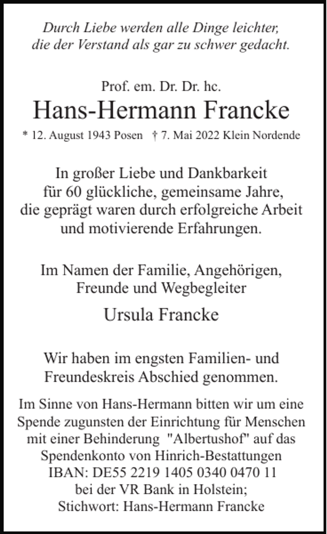 <p>Durch Liebe werden alle Dinge leichter,<br />die der Verstand als gar zu schwer gedacht.<br />Prof. em. Dr. Dr. hc.</p><p>Hans-Hermann Francke<br />* 12. August 1943 Posen † 7. Mai 2022 Klein Nordende</p><p>In großer Liebe und Dankbarkeit<br />für 60 glückliche, gemeinsame Jahre,<br />die geprägt waren durch erfolgreiche Arbeit<br />und motivierende Erfahrungen.<br />Im Namen der Familie, Angehörigen,<br />Freunde und Wegbegleiter</p><p>Ursula Francke<br />Wir haben im engsten Familien- und<br />Freundeskreis Abschied genommen.<br />Im Sinne von Hans-Hermann bitten wir um eine<br />Spende zugunsten der Einrichtung für Menschen<br />mit einer Behinderung "Albertushof" auf das<br />Spendenkonto von Hinrich-Bestattungen<br />IBAN: DE55 2219 1405 034470 11<br />bei der VR Bank in Holstein;<br />Stichwort: Hans-Hermann Francke</p>