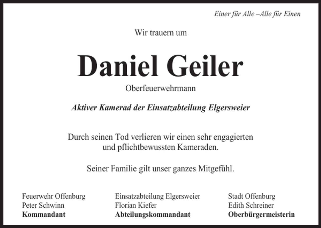 <p>___</p><p>Einer für Alle –Alle für Einen</p><p>Wir trauern um</p><p>Daniel Geiler<br />Oberfeuerwehrmann<br />Aktiver Kamerad der Einsatzabteilung Elgersweier<br />Durch seinen Tod verlieren wir einen sehr engagierten<br />und pflichtbewussten Kameraden.<br />Seiner Familie gilt unser gan es Mitgefühl.<br />Feuerwehr Offenburg<br />Peter Schwinn<br />Kommandant</p><p>Einsat abteilung Elgersweier<br />Florian Kiefer<br />Abteilungskommandant</p><p>Stadt Offenburg<br />Edith Schreiner<br />Oberbürgermeisterin</p>