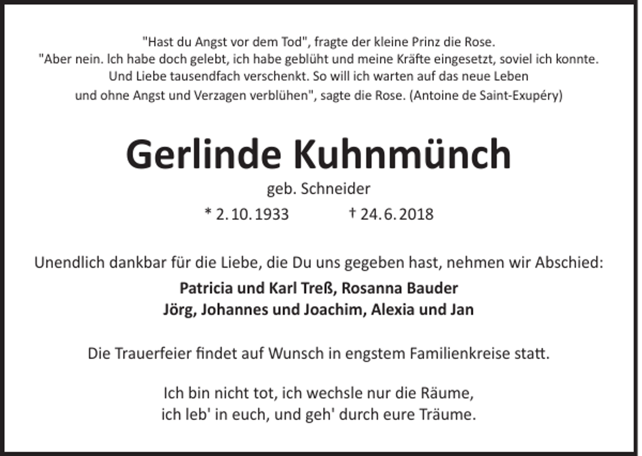 <p>"Hast du Angst vor dem Tod", fragte der kleine Prinz die Rose.<br />"Aber nein. lch habe doch gelebt, ich habe geblüht und meine Kräfte eingesetzt, soviel ich konnte.<br />Und Liebe tausendfach verschenkt. So will ich warten auf das neue Leben<br />und ohne Angst und Verzagen verblühen", sagte die Rose. (Antoine de Saint-Exupéry)</p><p>Gerlinde Kuhnmünch<br />geb. Schneider<br />* 2.10.1933<br />† 24.6.2018</p><p>Unendlich dankbar für die Liebe, die Du uns gegeben hast, nehmen wir Abschied:<br />Patricia und Karl Treß, Rosanna Bauder<br />Jörg, Johannes und Joachim, Alexia und Jan<br />Die Trauerfeier findet auf Wunsch in engstem Familienkreise statt.<br />Ich bin nicht tot, ich wechsle nur die Räume,<br />ich leb' in euch, und geh' durch eure Träume.</p>