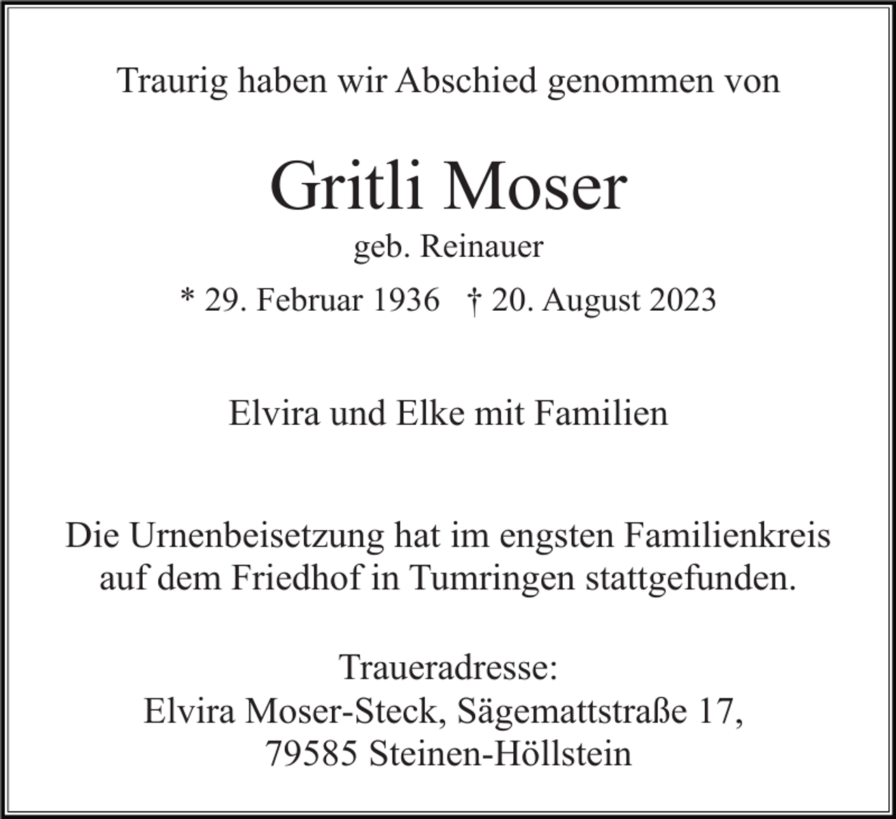 <p>Traurig haben wir Abschied genommen von</p><p>Gritli Moser<br />geb. Reinauer<br />* 29. Februar 1936 † 20. August 2023</p><p>Elvira und Elke mit Familien<br />Die Urnenbeisetzung hat im engsten Familienkreis<br />auf dem Friedhof in Tumringen stattgefunden.<br />Traueradresse:<br />Elvira Moser-Steck, Sägemattstraße 17,<br />79585 Steinen-Höllstein</p>