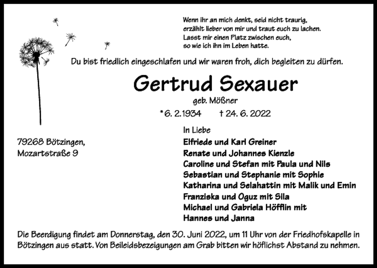 <p>Wenn ihr an mich denkt, seid nicht traurig,<br />erzählt lieber von mir und traut euch zu lachen.<br />Lasst mir einen Platz zwischen euch,<br />so wie ich ihn im Leben hatte.</p><p>Du bist friedlich eingeschlafen und wir waren froh, dich begleiten zu dürfen.</p><p>Gertrud Sexauer<br />geb. Mößner<br />* 6. 2. 1934 † 24. 6. 2022</p><p>79268 Bötzingen,<br />Mozartstraße 9</p><p>In Liebe<br />Elfriede und Karl Greiner<br />Renate und Johannes Kienzle<br />Caroline und Stefan mit Paula und Nils<br />Sebastian und Stephanie mit Sophie<br />Katharina und Selahattin mit Malik und Emin<br />Franziska und Oguz mit Sila<br />Michael und Gabriela Höfflin mit<br />Hannes und Janna</p><p>Die Beerdigung findet am Donnerstag, den 30. Juni 2022, um 11 Uhr von der Friedhofskapelle in<br />Bötzingen aus statt. Von Beileidsbezeigungen am Grab bitten wir höflichst Abstand zu nehmen.</p>
