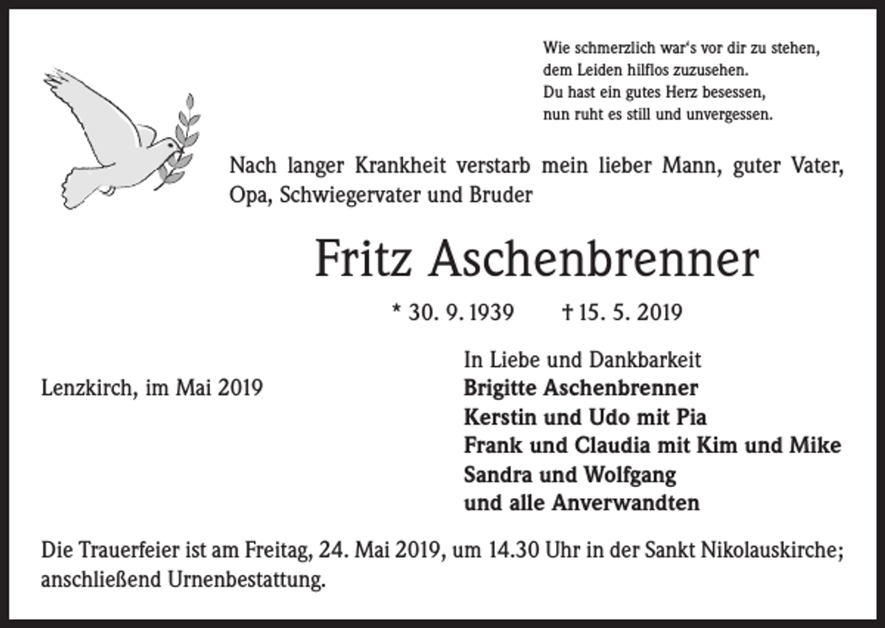 <p>Wie schmerzlich war‘s vor dir zu stehen,<br />dem Leiden hilflos zuzusehen.<br />Du hast ein gutes Herz besessen,<br />nun ruht es still und unvergessen.</p><p>Nach langer Krankheit verstarb mein lieber Mann, guter Vater,<br />Opa, Schwiegervater und Bruder</p><p>Fritz Aschenbrenner<br />* 30. 9. 1939 † 15. 5. 2019</p><p>Lenzkirch, im Mai 2019</p><p>In Liebe und Dankbarkeit<br />Brigitte Aschenbrenner<br />Kerstin und Udo mit Pia<br />Frank und Claudia mit Kim und Mike<br />Sandra und Wolfgang<br />und alle Anverwandten</p><p>Die Trauerfeier ist am Freitag, 24. Mai 2019, um 14.30 Uhr in der Sankt Nikolaus­kirche;<br />anschließend Urnenbestattung.</p>