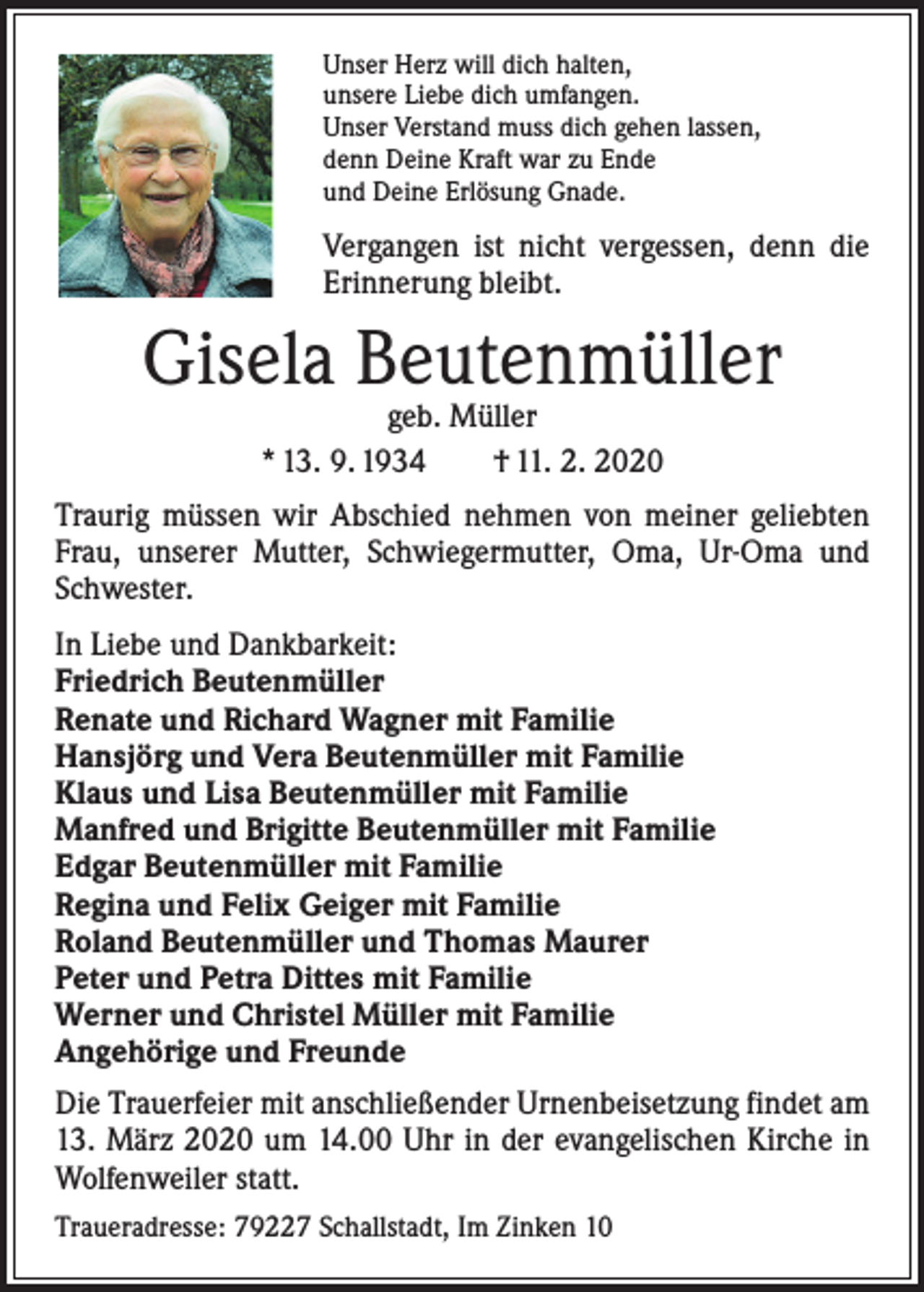 <p>Unser Herz will dich halten,<br />unsere Liebe dich umfangen.<br />Unser Verstand muss dich gehen lassen,<br />denn Deine Kraft war zu Ende<br />und Deine Erlösung Gnade.</p><p>Vergangen ist nicht vergessen, denn die<br />Erinnerung bleibt.</p><p>Gisela Beutenmüller<br />geb. Müller<br />* 13. 9. 1934 † 11. 2. 2020</p><p>Traurig müssen wir Abschied nehmen von meiner geliebten<br />Frau, unserer Mutter, Schwiegermutter, Oma, Ur-Oma und<br />Schwester.<br />In Liebe und Dankbarkeit:<br />Friedrich Beutenmüller<br />Renate und Richard Wagner mit Familie<br />Hansjörg und Vera Beutenmüller mit Familie<br />Klaus und Lisa Beutenmüller mit Familie<br />Manfred und Brigitte Beutenmüller mit Familie<br />Edgar Beutenmüller mit Familie<br />Regina und Felix Geiger mit Familie<br />Roland Beutenmüller und Thomas Maurer<br />Peter und Petra Dittes mit Familie<br />Werner und Christel Müller mit Familie<br />Angehörige und Freunde<br />Die Trauerfeier mit anschließender Urnenbeisetzung findet am<br />13. März 2020 um 14.00 Uhr in der evangelischen Kirche in<br />Wolfenweiler statt.<br />Traueradresse: 79227 Schallstadt, Im Zinken 10</p>