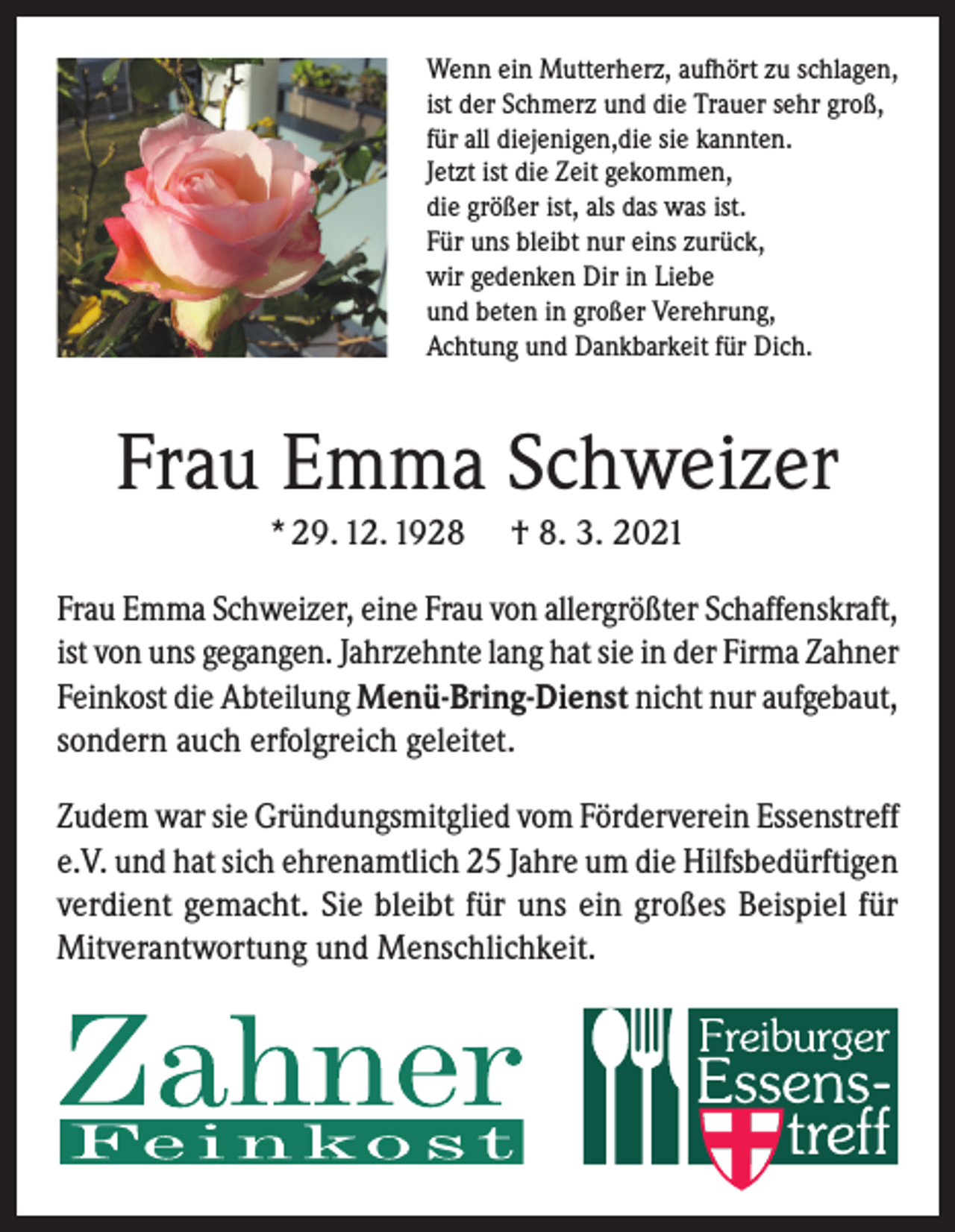 <p>Wenn ein Mutterherz, aufhört zu schlagen,<br />ist der Schmerz und die Trauer sehr groß,<br />für all diejenigen,die sie kannten.<br />Jetzt ist die Zeit gekommen,<br />die größer ist, als das was ist.<br />Für uns bleibt nur eins zurück,<br />wir gedenken Dir in Liebe<br />und beten in großer Verehrung,<br />Achtung und Dankbarkeit für Dich.</p><p>Frau Emma Schweizer<br />* 29. 12. 1928</p><p>† 8. 3. 2021</p><p>Frau Emma Schweizer, eine Frau von allergrößter Schaffenskraft,<br />ist von uns gegangen. Jahrzehnte lang hat sie in der Firma Zahner<br />Feinkost die Abteilung Menü-Bring-Dienst nicht nur aufgebaut,<br />sondern auch erfolgreich geleitet.<br />Zudem war sie Gründungsmitglied vom Förderverein Essenstreff<br />e.V. und hat sich ehrenamtlich 25 Jahre um die Hilfsbedürftigen<br />verdient gemacht. Sie bleibt für uns ein großes Beispiel für<br />Mitverantwortung und Menschlichkeit.</p>
