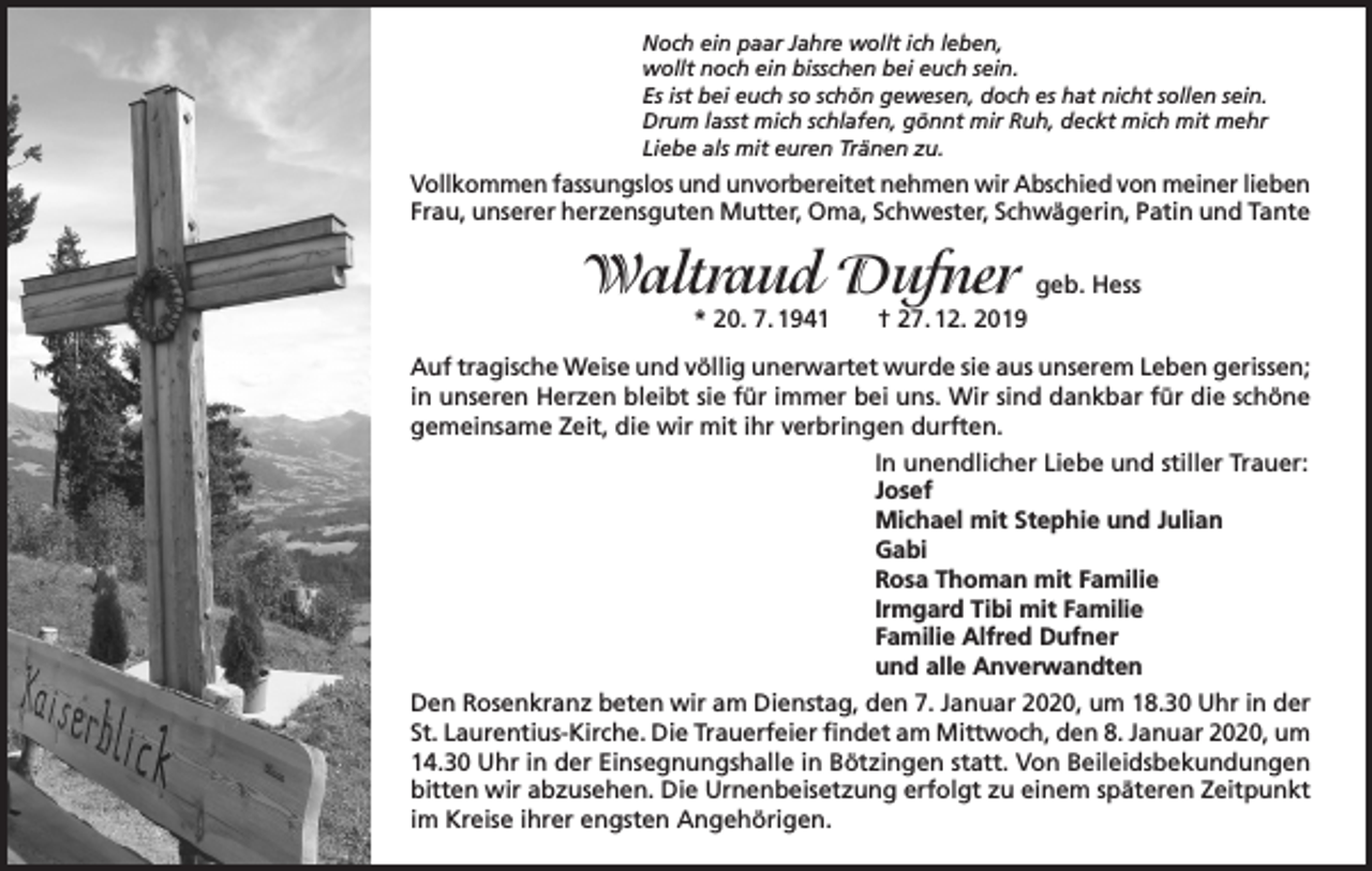 <p>Noch ein paar Jahre wollt ich leben,<br />wollt noch ein bisschen bei euch sein.<br />Es ist bei euch so schön gewesen, doch es hat nicht sollen sein.<br />Drum lasst mich schlafen, gönnt mir Ruh, deckt mich mit mehr<br />Liebe als mit euren Tränen zu.</p><p>Vollkommen fassungslos und unvorbereitet nehmen wir Abschied von meiner lieben<br />Frau, unserer herzensguten Mutter, Oma, Schwester, Schwägerin, Patin und Tante</p><p>Waltraud Dufner geb. Hess<br />* 20. 7. 1941</p><p>† 27. 12. 2019</p><p>Auf tragische Weise und völlig unerwartet wurde sie aus unserem Leben gerissen;<br />in unseren Herzen bleibt sie für immer bei uns. Wir sind dankbar für die schöne<br />gemeinsame Zeit, die wir mit ihr verbringen durften.<br />In unendlicher Liebe und stiller Trauer:<br />Josef<br />Michael mit Stephie und Julian<br />Gabi<br />Rosa Thoman mit Familie<br />Irmgard Tibi mit Familie<br />Familie Alfred Dufner<br />und alle Anverwandten<br />Den Rosenkranz beten wir am Dienstag, den 7. Januar 2020, um 18.30 Uhr in der<br />St. Laurentius-Kirche. Die Trauerfeier findet am Mittwoch, den 8. Januar 2020, um<br />14.30 Uhr in der Einsegnungshalle in Bötzingen statt. Von Beileidsbekundungen<br />bitten wir abzusehen. Die Urnenbeisetzung erfolgt zu einem späteren Zeitpunkt<br />im Kreise ihrer engsten Angehörigen.</p>