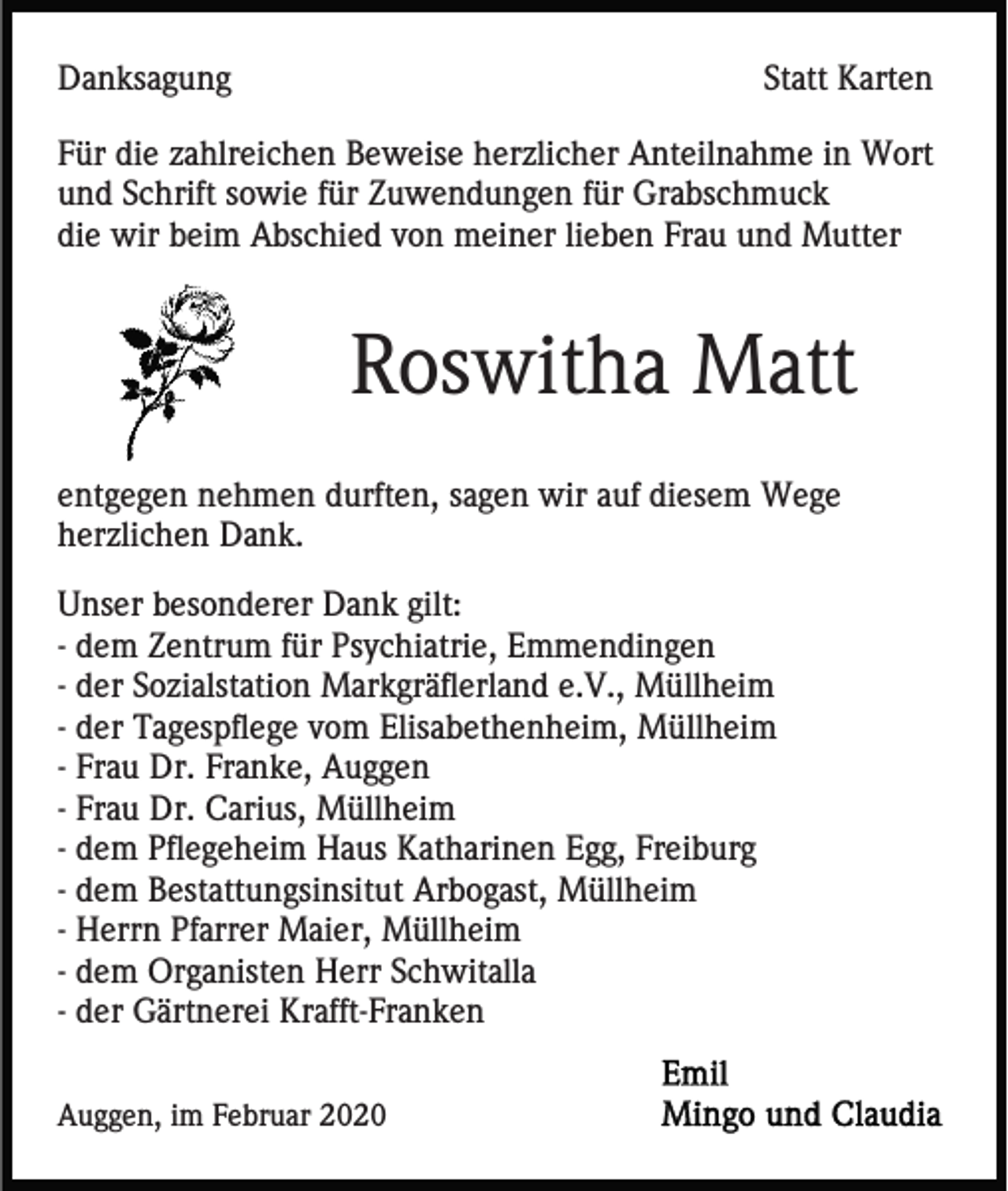 <p>Danksagung</p><p>Statt Karten</p><p>Für die zahlreichen Beweise herzlicher Anteilnahme in Wort<br />und Schrift sowie für Zuwendungen für Grabschmuck<br />die wir beim Abschied von meiner lieben Frau und Mutter</p><p>Roswitha Matt<br />entgegen nehmen durften, sagen wir auf diesem Wege<br />herzlichen Dank.<br />Unser besonderer Dank gilt:<br />- dem Zentrum für Psychiatrie, Emmendingen<br />- der Sozialstation Markgräflerland e.V., Müllheim<br />- der Tagespflege vom Elisabethenheim, Müllheim<br />- Frau Dr. Franke, Auggen<br />- Frau Dr. Carius, Müllheim<br />- dem Pflegeheim Haus Katharinen Egg, Freiburg<br />- dem Bestattungsinsitut Arbogast, Müllheim<br />- Herrn Pfarrer Maier, Müllheim<br />- dem Organisten Herr Schwitalla<br />- der Gärtnerei Krafft-Franken<br />Auggen, im Februar 2020</p>