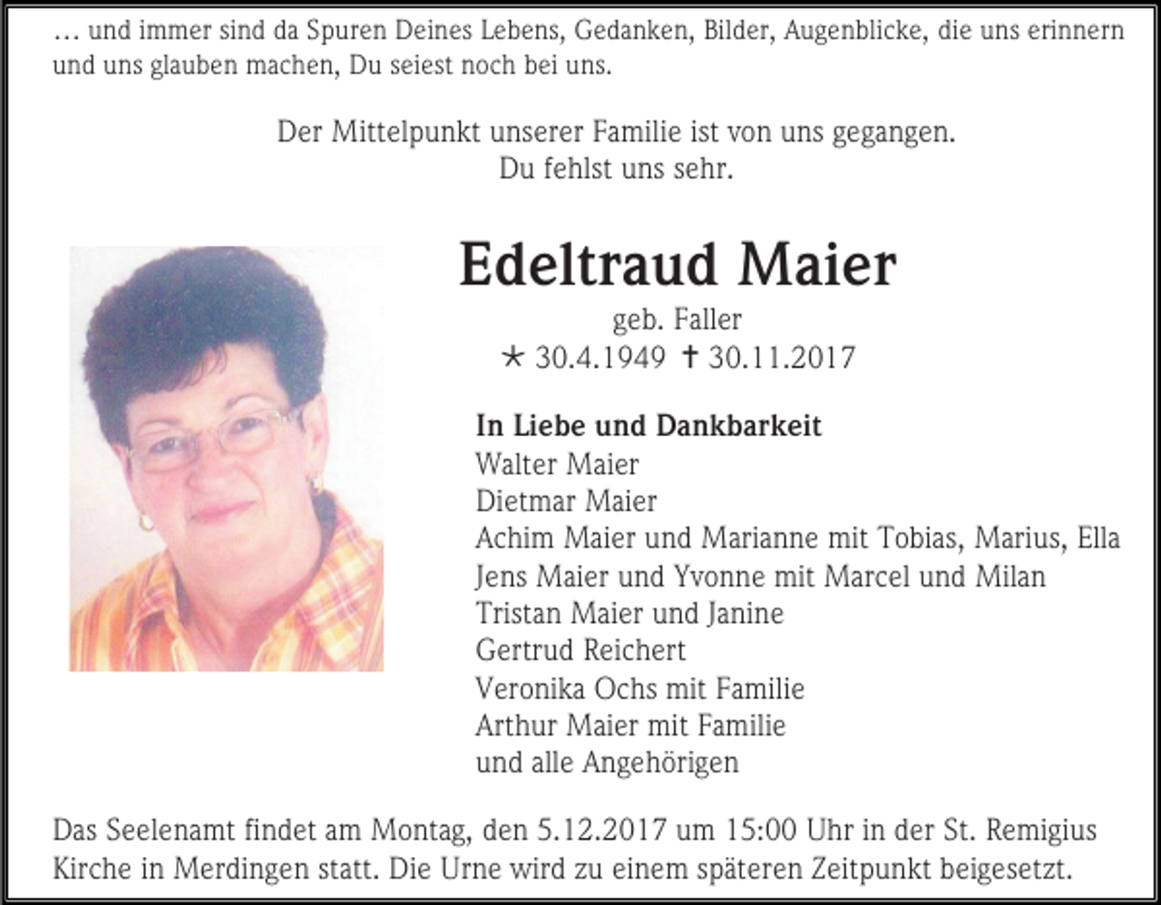 <p>… und immer sind da Spuren Deines Lebens, Gedanken, Bilder, Augenblicke, die uns erinnern<br />und uns glauben machen, Du seiest noch bei uns.</p><p>Der Mittelpunkt unserer Familie ist von uns gegangen.<br />Du fehlst uns sehr.</p><p>Edeltraud Maier<br />geb. Faller<br /> 30.4.1949  30.11.2017</p><p>In Liebe und Dankbarkeit<br />Walter Maier<br />Dietmar Maier<br />Achim Maier und Marianne mit Tobias, Marius, Ella<br />Jens Maier und Yvonne mit Marcel und Milan<br />Tristan Maier und Janine<br />Gertrud Reichert<br />Veronika Ochs mit Familie<br />Arthur Maier mit Familie<br />und alle Angehörigen<br />Das Seelenamt findet am Montag, den 5.12.2017 um 15:00 Uhr in der St. Remigius<br />Kirche in Merdingen statt. Die Urne wird zu einem späteren Zeitpunkt beigesetzt.</p>