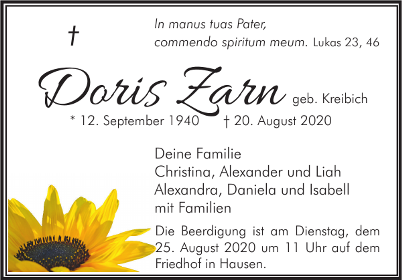 <p>†</p><p>In manus tuas Pater,<br />commendo spiritum meum. Lukas 23, 46</p><p>Doris Zarn<br />* 12. September 1940</p><p>geb. Kreibich</p><p>† 20. August 2020</p><p>Deine Familie<br />Christina, Alexander und Liah<br />Alexandra, Daniela und Isabell<br />mit Familien<br />Die Beerdigung ist am Dienstag, dem<br />25. August 2020 um 11 Uhr auf dem<br />Friedhof in Hausen.</p>
