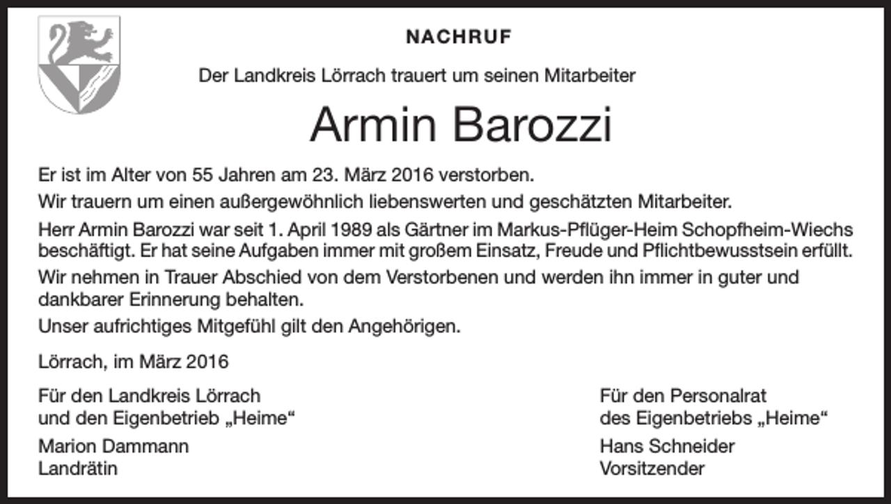 <p>NACHRUF</p><p>Der Landkreis Lörrach trauert um seinen Mitarbeiter</p><p>Armin Barozzi<br />Er ist im Alter von 55 Jahren am 23. März 2016 verstorben.<br />Wir trauern um einen außergewöhnlich liebenswerten und geschätzten Mitarbeiter.<br />Herr Armin Barozzi war seit 1. April 1989 als Gärtner im Markus-Pflüger-Heim Schopfheim-Wiechs<br />beschäftigt. Er hat seine Aufgaben immer mit großem Einsatz, Freude und Pflichtbewusstsein erfüllt.<br />Wir nehmen in Trauer Abschied von dem Verstorbenen und werden ihn immer in guter und<br />dankbarer Erinnerung behalten.<br />Unser aufrichtiges Mitgefühl gilt den Angehörigen.<br />Lörrach, im März 2016<br />Für den Landkreis Lörrach<br />und den Eigenbetrieb „Heime“</p><p>Für den Personalrat<br />des Eigenbetriebs „Heime“</p><p>Marion Dammann<br />Hans Schneider<br />Landrätin Vorsitzender</p>