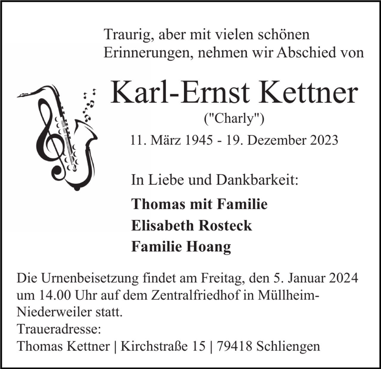<p>Traurig, aber mit vielen schönen<br />Erinnerungen, nehmen wir Abschied von</p><p>Karl-Ernst Kettner<br />("Charly")<br />11. März 1945 - 19. Dezember 2023</p><p>In Liebe und Dankbarkeit:<br />Thomas mit Familie<br />Elisabeth Rosteck<br />Familie Hoang<br />Die Urnenbeisetzung findet am Freitag, den 5. Januar 2024<br />um 14.00 Uhr auf dem Zentralfriedhof in MüllheimNiederweiler statt.<br />Traueradresse:<br />Thomas Kettner | Kirchstraße 15 | 79418 Schliengen</p>