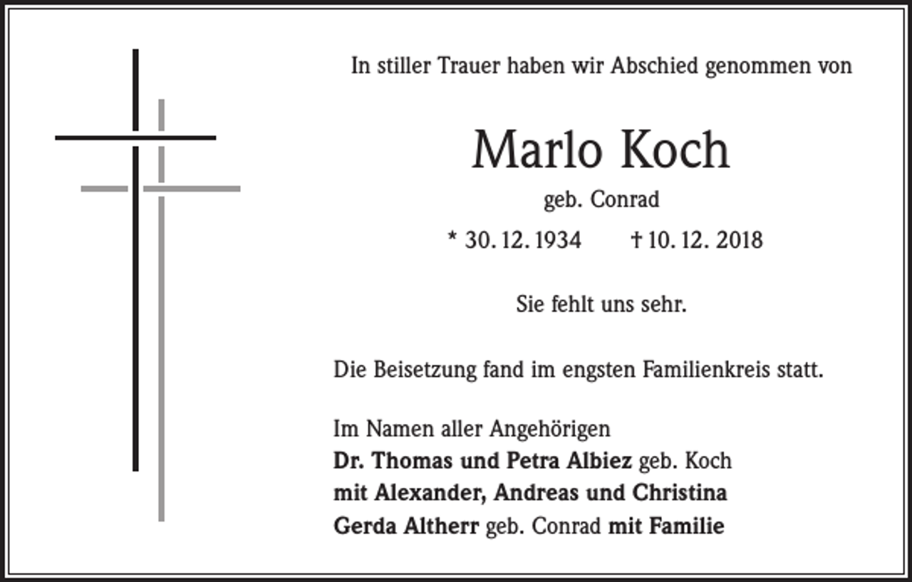 <p>In stiller Trauer haben wir Abschied genommen von</p><p>Marlo Koch<br />geb. Conrad<br />* 30. 12. 1934 † 10. 12. 2018<br />Sie fehlt uns sehr.<br />Die Beisetzung fand im engsten Familienkreis statt.<br />Im Namen aller Angehörigen<br />Dr. Thomas und Petra Albiez geb. Koch<br />mit Alexander, Andreas und Christina<br />Gerda Altherr geb. Conrad mit Familie</p>