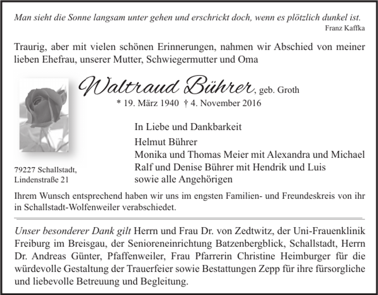 <p>Man sieht die Sonne langsam unter gehen und erschrickt doch, wenn es plötzlich dunkel ist.</p><p>Franz Kaffka</p><p>Traurig, aber mit vielen schönen Erinnerungen, nahmen wir Abschied von meiner<br />lieben Ehefrau, unserer Mutter, Schwiegermutter und Oma</p><p>Waltraud Bührer</p><p>, geb. Groth<br />* 19. März 1940 † 4. November 2016</p><p>79227 Schallstadt,<br />Lindenstraße 21</p><p>In Liebe und Dankbarkeit<br />Helmut Bührer<br />Monika und Thomas Meier mit Alexandra und Michael<br />Ralf und Denise Bührer mit Hendrik und Luis<br />sowie alle Angehörigen</p><p>Ihrem Wunsch entsprechend haben wir uns im engsten Familien- und Freundeskreis von ihr<br />in Schallstadt-Wolfenweiler verabschiedet.</p><p>Unser besonderer Dank gilt Herrn und Frau Dr. von Zedtwitz, der Uni-Frauenklinik<br />Freiburg im Breisgau, der Senioreneinrichtung Batzenbergblick, Schallstadt, Herrn<br />Dr. Andreas Günter, Pfaffenweiler, Frau Pfarrerin Christine Heimburger für die<br />würdevolle Gestaltung der Trauerfeier sowie Bestattungen Zepp für ihre fürsorgliche<br />und liebevolle Betreuung und Begleitung.</p>