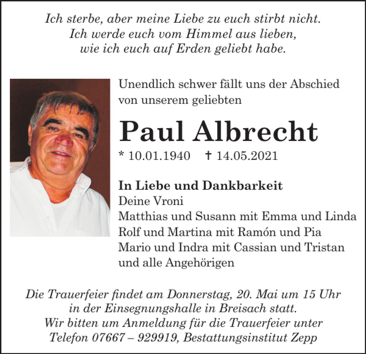 <p>Ich sterbe, aber meine Liebe zu euch stirbt nicht.<br />Ich werde euch vom Himmel aus lieben,<br />wie ich euch auf Erden geliebt habe.<br />Unendlich schwer fällt uns der Abschied<br />von unserem geliebten</p><p>Paul Albrecht<br />* 10.01.1940</p><p>† 14.05.2021</p><p>In Liebe und Dankbarkeit<br />Deine Vroni<br />Matthias und Susann mit Emma und Linda<br />Rolf und Martina mit Ramón und Pia<br />Mario und Indra mit Cassian und Tristan<br />und alle Angehörigen<br />Die Trauerfeier findet am Donnerstag, 20. Mai um 15 Uhr<br />in der Einsegnungshalle in Breisach statt.<br />Wir bitten um Anmeldung für die Trauerfeier unter<br />Telefon 07667 – 929919, Bestattungsinstitut Zepp</p>