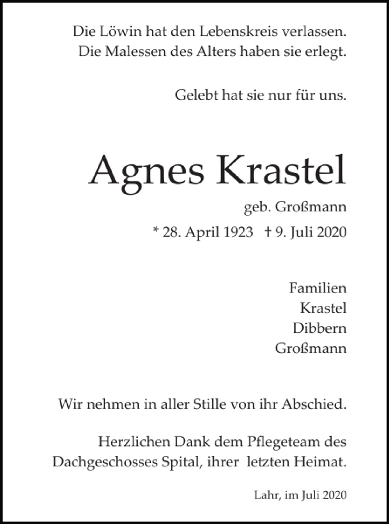 <p>Die Löwin hat den Lebenskreis verlassen.<br />Die Malessen des Alters haben sie erlegt.<br />Gelebt hat sie nur für uns.</p><p>Agnes Krastel<br />geb. Großmann<br />* 28. April 1923 † 9. Juli 2020</p><p>Familien<br />Krastel<br />Dibbern<br />Großmann</p><p>Wir nehmen in aller Stille von ihr Abschied.<br />Herzlichen Dank dem Pﬂegeteam des<br />Dachgeschosses Spital, ihrer le�ten Heimat.<br />Lahr, im Juli 2020</p>