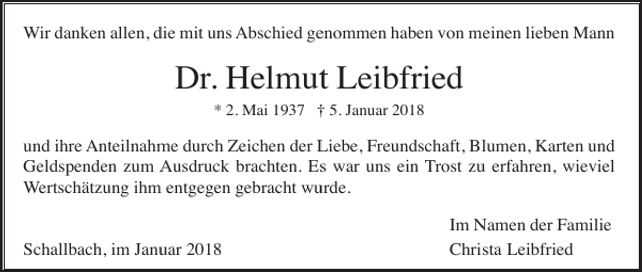 <p>Wir danken allen, die mit uns Abschied genommen haben von meinen lieben Mann</p><p>Dr. Helmut Leibfried<br />* 2. Mai 1937 † 5. Januar 2018</p><p>und ihre Anteilnahme durch Zeichen der Liebe, Freundschaft, Blumen, Karten und<br />Geldspenden zum Ausdruck brachten. Es war uns ein Trost zu erfahren, wieviel<br />Wertschätzung ihm entgegen gebracht wurde.</p><p>Schallbach, im Januar 2018</p><p>Im Namen der Familie<br />Christa Leibfried</p>