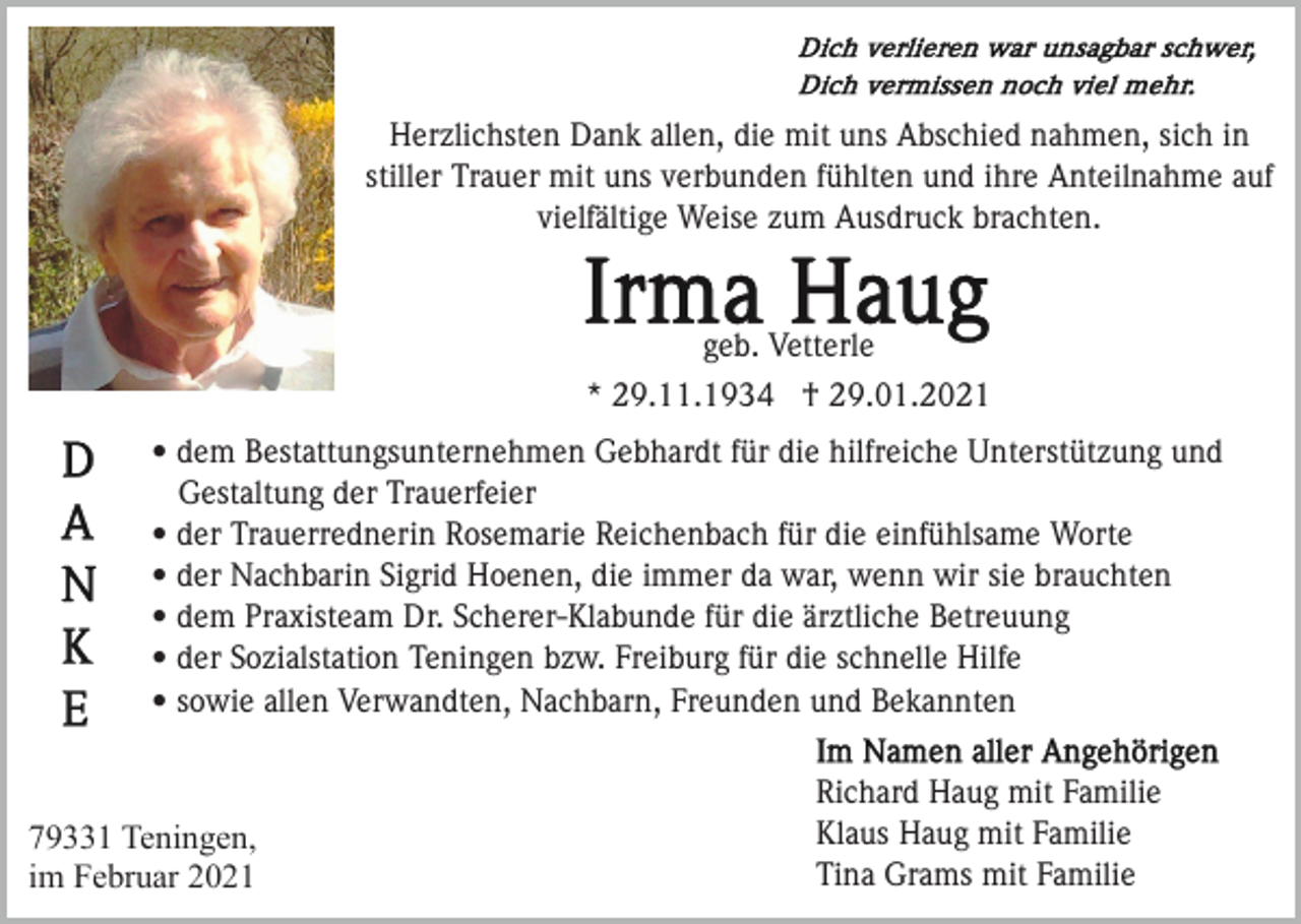 <p>Herzlichsten Dank allen, die mit uns Abschied nahmen, sich in<br />stiller Trauer mit uns verbunden fühlten und ihre Anteilnahme auf<br />vielfältige Weise zum Ausdruck brachten.</p><p>geb. Vetterle<br />* 29.11.1934 † 29.01.2021<br />• dem Bestattungsunternehmen Gebhardt für die hilfreiche Unterstützung und<br />Gestaltung der Trauerfeier<br />• der Trauerrednerin Rosemarie Reichenbach für die einfühlsame Worte<br />• der Nachbarin Sigrid Hoenen, die immer da war, wenn wir sie brauchten<br />• dem Praxisteam Dr. Scherer-Klabunde für die ärztliche Betreuung<br />• der Sozialstation Teningen bzw. Freiburg für die schnelle Hilfe<br />• sowie allen Verwandten, Nachbarn, Freunden und Bekannten</p><p>79331 Teningen,<br />im Februar 2021</p><p>Richard Haug mit Familie<br />Klaus Haug mit Familie<br />Tina Grams mit Familie</p>