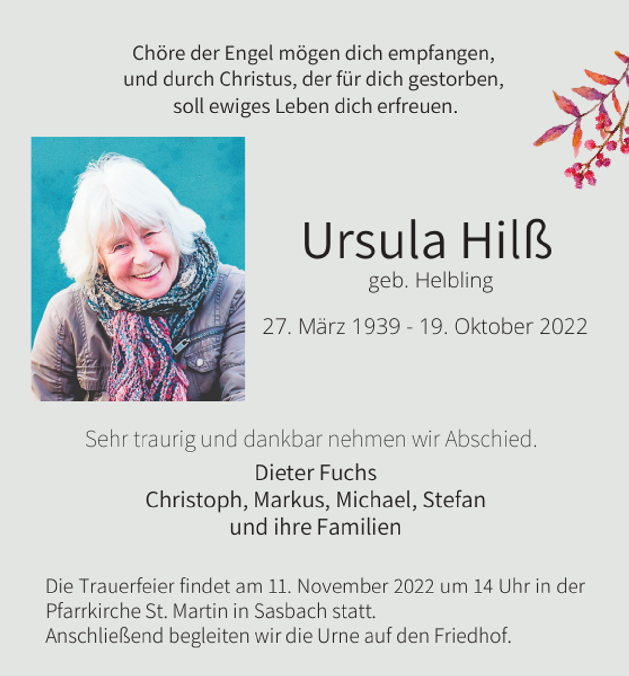 <p>Chöre der Engel mögen dich empfangen,<br />und durch Christus, der für dich gestorben,<br />soll ewiges Leben dich erfreuen.</p><p>Ursula Hilß<br />geb. Helbling<br />27. März 1939 - 19. Oktober 2022</p><p>Sehr traurig und dankbar nehmen wir Abschied.<br />Dieter Fuchs<br />Christoph, Markus, Michael, Stefan<br />und ihre Familien<br />Die Trauerfeier findet am 11. November 2022 um 14 Uhr in der<br />Pfarrkirche St. Martin in Sasbach statt.<br />Anschließend begleiten wir die Urne auf den Friedhof.</p>
