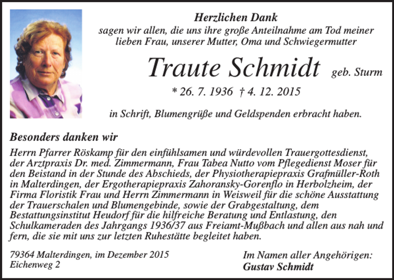 <p>Herzlichen Dank<br />sagen wir allen, die uns ihre große Anteilnahme am Tod meiner<br />lieben Frau, unserer Mutter, Oma und Schwiegermutter</p><p>Traute Schmidt</p><p>geb. Sturm</p><p>* 26. 7. 1936 † 4. 12. 2015<br />in Schrift, Blumengrüße und Geldspenden erbracht haben.</p><p>Besonders danken wir<br />Herrn Pfarrer Röskamp für den einfühlsamen und würdevollen Trauergottesdienst,<br />der Arztpraxis Dr. med. Zimmermann, Frau Tabea Nutto vom Pflegedienst Moser für<br />den Beistand in der Stunde des Abschieds, der Physiotherapiepraxis Grafmüller-Roth<br />in Malterdingen, der Ergotherapiepraxis Zahoransky-Gorenflo in Herbolzheim, der<br />Firma Floristik Frau und Herrn Zimmermann in Weisweil für die schöne Ausstattung<br />der Trauerschalen und Blumengebinde, sowie der Grabgestaltung, dem<br />Bestattungsinstitut Heudorf für die hilfreiche Beratung und Entlastung, den<br />Schulkameraden des Jahrgangs 1936/37 aus Freiamt-Mußbach und allen aus nah und<br />fern, die sie mit uns zur letzten Ruhestätte begleitet haben.<br />79364 Malterdingen, im Dezember 2015<br />Eichenweg 2</p><p>Im Namen aller Angehörigen:<br />Gustav Schmidt</p>