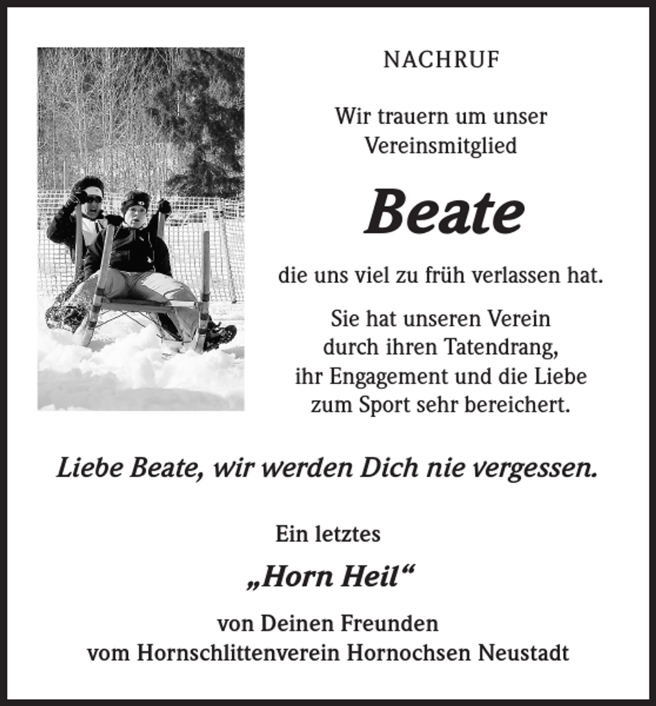 <p>NACHRUF<br />Wir trauern um unser<br />Vereinsmitglied</p><p>Beate<br />die uns viel zu früh verlassen hat.<br />Sie hat unseren Verein<br />durch ihren Tatendrang,<br />ihr Engagement und die Liebe<br />zum Sport sehr bereichert.</p><p>Liebe Beate, wir werden Dich nie vergessen.<br />Ein letztes</p><p>„Horn Heil“<br />von Deinen Freunden<br />vom Hornschlittenverein Hornochsen Neustadt</p>